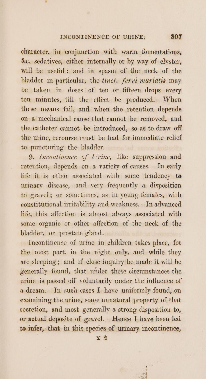 character, im conjunction with warm fomentations, &c. sedatives, either internally or by way of clyster, will be useful; and in spasm of the neck of the bladder in particular, the tinct. ferri muriatis may be taken in doses of ten or fifteen drops every ten minutes, till the effect be produced. When these means fail, and when the retention depends on a mechanical cause that cannot be removed, and the catheter cannot be introduced, so as to draw off the urine, recourse must be had for immediate relief to puncturing the bladder. 9. Incontinence of Urine, like suppression and retention, depends on a variety of causes. In early life it is often associated with some tendency to urinary disease, and very frequently a disposition to gravel; or sometimes, as in young females, with constitutional irritability and weakness. In advanced life, this affection is almost always associated with some organic or other affection of the neck of the bladder, or prostate gland. Incontinence of urine in children takes place, for the most part, in the night only, and while they are sleeping; and if close inquiry be made it will be generally found, that under these circumstances the urine is passed off voluntarily under the influence of adream. In sucn cases I have uniformly found, on examining the urine, some unnatural property of that secretion, and most generally a strong disposition to, or actual depos'te of gravel. Hence I have been lea to infer, that in this species of urinary incontinence, X 2