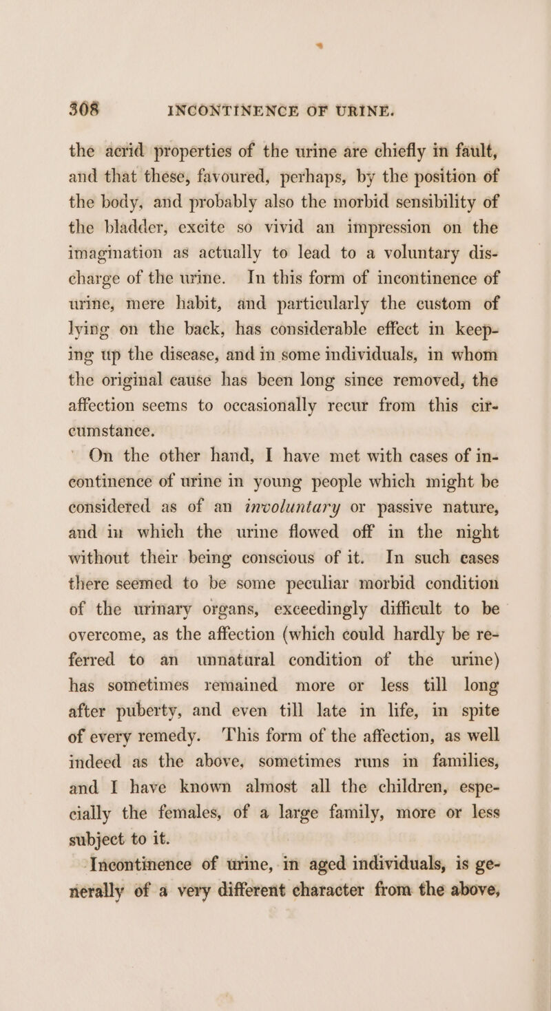 the acrid properties of the urine are chiefly in fault, and that these, favoured, perhaps, by the position of the body, and probably also the morbid sensibility of the bladder, excite so vivid an impression on the imagination as actually to lead to a voluntary dis- charge of the urme. In this form of incontinence of urine, mere habit, and particularly the custom of lying on the back, has considerable effect in keep- ing up the disease, and in some individuals, in whom the original cause has been long since removed, the affection seems to occasionally recur from this cit- cumstance. On the other hand, I have met with cases of in- continence of urine in young people which might be considered as of an involuntary or passive nature, and in which the urine flowed off in the night without their beimg conscious of it. In such eases there seemed to be some peculiar morbid condition of the urmary organs, exceedingly difficult to be overcome, as the affection (which could hardly be re- ferred to an unnatural condition of the urine) has sometimes remained more or less till long after puberty, and even till late in life, in spite of every remedy. ‘This form of the affection, as well indeed as the above, sometimes runs in families, and I have known almost all the children, espe- cially the females, of a large family, more or less subject to it. ‘Incontinence of urine, in aged individuals, is ge- nerally of a very different character from the above,