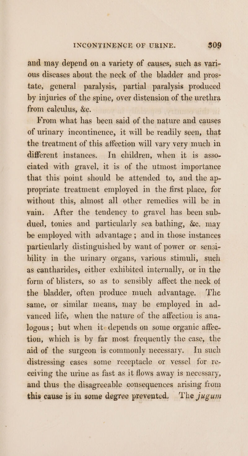 and may depend on a variety of causes, such as vari- ous diseases about the neck of the bladder and pros- tate, general paralysis, partial paralysis produced by injuries of the spine, over distension of the urethra from calculus, &c. From what has been said of the nature and causes of urinary incontinence, it will be readily seen, that the treatment of this affection will vary very much in different instances. In children, when it is asso- ciated with gravel, it is of the utmost importance that this point should be attended to, and the ap- propriate treatment employed in the first place, for without this, almost all other remedies will be in vain. After the tendency to gravel has been sub- dued, tonics and particularly sea bathing, &. may be employed with advantage; and in those instances particularly distinguished by want of power or sensi- bility in the urinary organs, various stimuli, such as cantharides, either exhibited internally, or in the form of blisters, so as to sensibly affect the neck of the bladder, often produce much advantage. The same, or similar means, may be employed in ad- vanced life, when the nature of the affection is ana- logous; but when it: depends on some organic affec- tion, which is by far most frequently the case, the aid of the surgeon is commonly necessary. In such distressing cases some receptacle or vessel for re- ceiving the urine as fast as it flows away is necessary, and thus the disagreeable consequences arising from this cause is in some degree prevented, The jugum