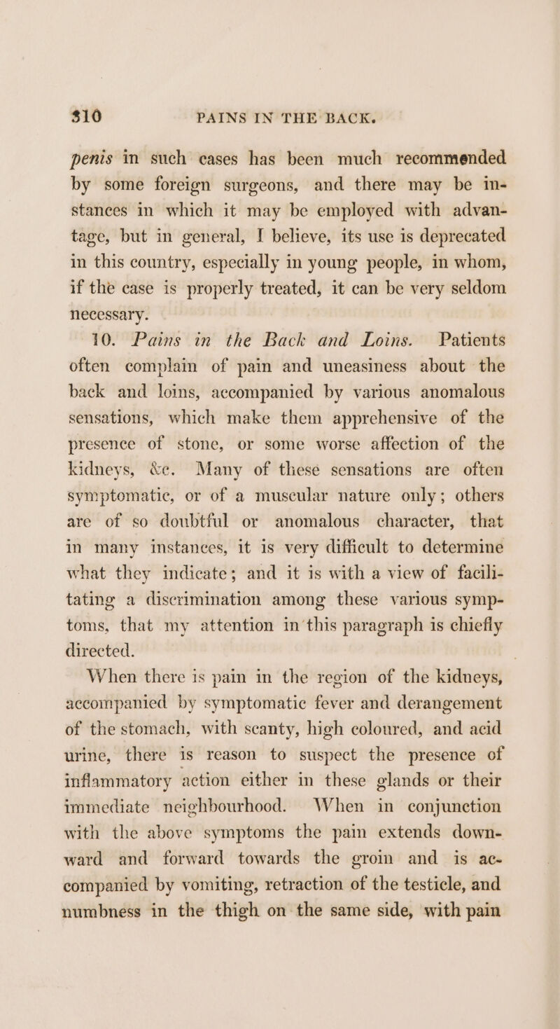 penis in such cases has been much recommended by some foreign surgeons, and there may be in- stances in which it may be employed with advan- tage, but in general, I believe, its use is deprecated in this country, especially in young people, in whom, if the case is properly treated, it can be very seldom necessary. 10. Pains in the Back and Loins. Patients often complain of pain and uneasiness about the back and loins, accompanied by various anomalous sensations, which make them apprehensive of the presence of stone, or some worse affection of the kidneys, &amp;c. Many of these sensations are often symptomatic, or of a muscular nature only; others are of so doubtful or anomalous character, that in many instances, it is very difficult to determine what they indicate; and it is with a view of facili- tating a discrimination among these various symp- toms, that my attention inthis paragraph is chiefly directed. When there is pain in the region of the kidneys, accompanied by symptomatic fever and derangement of the stomach, with scanty, high coloured, and acid urine, there is reason to suspect the presence of inflammatory action either in these glands or their immediate neighbourhood. When in conjunction with the above symptoms the pain extends down- ward and forward towards the groin and is ac- companied by vomiting, retraction of the testicle, and numbness in the thigh on the same side, with pain