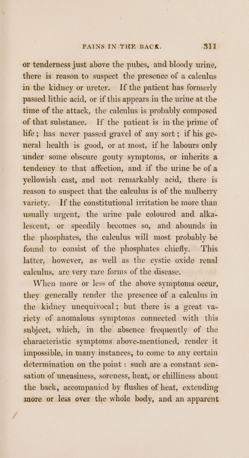 or tenderness just above the pubes, and bloody urine, there is reason to suspect the presence of a calculus in the kidney or ureter. If the patient has formerly passed lithic acid, or if this appears in the urine at the time of the attack, the calculus is probably composed of that substance. If the patient is in the prime of life; has never passed gravel of any sort; if his ge- neral health is good, or at most, if he labours only under some obscure gouty symptoms, or inherits a tendency to that affection, and if the urine be of a yellowish cast, and not remarkably acid, there is reason to suspect that the calculus is of the mulberry variety. If the constitutional irritation be more than usually urgent, the urine pale coloured and alka- lescent, or speedily becomes so, and abounds in the phosphates, the calculus will most probably be found to consist of the phosphates chiefly. This latter, however, as well as the cystic oxide renal calculus, are very rare forms of the disease, When more or less of the above symptoms occur, they generally render the presence of a calculus in the kidney unequivocal; but there is a great va- riety of anomalous symptoms connected with this subject, which, in the absence frequently of the characteristic symptoms above-mentioned, render it impossible, in many instances, to come to any certain determination on the point : such are a constant sen- sation of uneasiness, soreness, heat, or chilliness about the back, accompanied by flushes of heat, extending more or less over the whole body, and an apparent