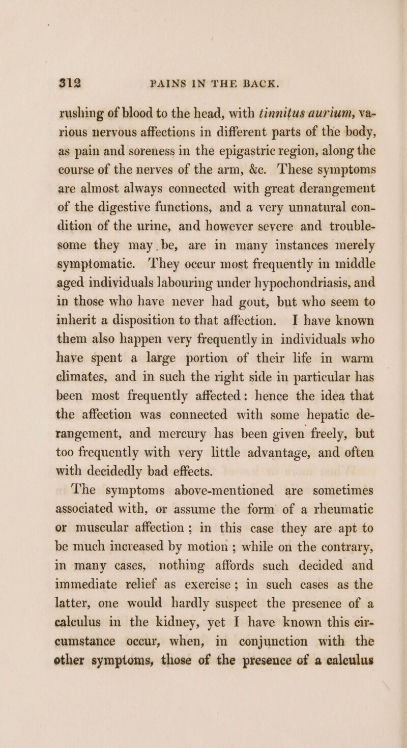 rushing of blood to the head, with tinnitus aurium, va- rious nervous affections in different parts of the body, as pain and soreness in the epigastric region, along the course of the nerves of the arm, &c. These symptoms are almost always connected with great derangement of the digestive functions, and a very unnatural con- dition of the urme, and however severe and trouble- some they may.be, are in many instances merely symptomatic. ‘They occur most frequently in middle aged individuals labouring under hypochondriasis, and in those who have never had gout, but who seem to inherit a disposition to that affection. I have known them also happen very frequently in individuals who have spent a large portion of their life in warm climates, and in such the right side in particular has been most frequently affected: hence the idea that the affection was connected with some hepatic de- rangement, and mercury has been given freely, but too frequently with very little advantage, and often with decidedly bad effects. The symptoms above-mentioned are sometimes associated with, or assume the form of a rheumatic or muscular affection; in this case they are apt to be much increased by motion ; while on the contrary, in many cases, nothing affords such decided and immediate relief as exercise; in such cases as the latter, one would hardly suspect the presence of a calculus in the kidney, yet I have known this cir- cumstance occur, when, in conjunction with the other symptoms, those of the presence of a calculus