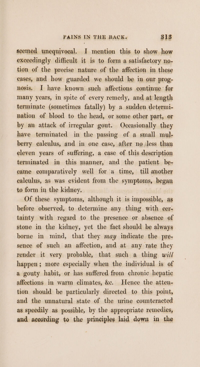 seemed unequivocal. I mention this to show how exceedingly difficult it is to form a satisfactory no- tion of the precise nature of the affection in these cases, and how guarded we should be in our prog- nosis. I have known such affections continue for many years, in spite of every remedy, and at length terminate (sometimes fatally) by a sudden determi- nation of blood to the head, or some other part, or by an attack of irregular gout. Occasionally they have terminated in the passing ef a small mul- berry calculus, and in one case, after no less than eleven years of suffering, a case of this description terminated in this manner, and the patient be- came comparatively well for a time, till another calculus, as was evident from the symptoms, began to form in the kidney. Of these symptoms, although it is impossible, as before observed, to determine any thing with cer- tainty with regard to the presence or absence of stone in the kidney, yet the fact should be always. borne in mind, that they may indicate the pre- sence of such an affection, and at any rate they render it very probable, that such a thing wii/ happen; more especially when the individual is of a gouty habit, or has suffered from chronic hepatic affections in warm climates, &amp;c. Hence the atten- tion should be particularly directed to this point, and the unnatural state of the urine counteracted as speedily as possible, by the appropriate remedies, and according to the principles laid down in the