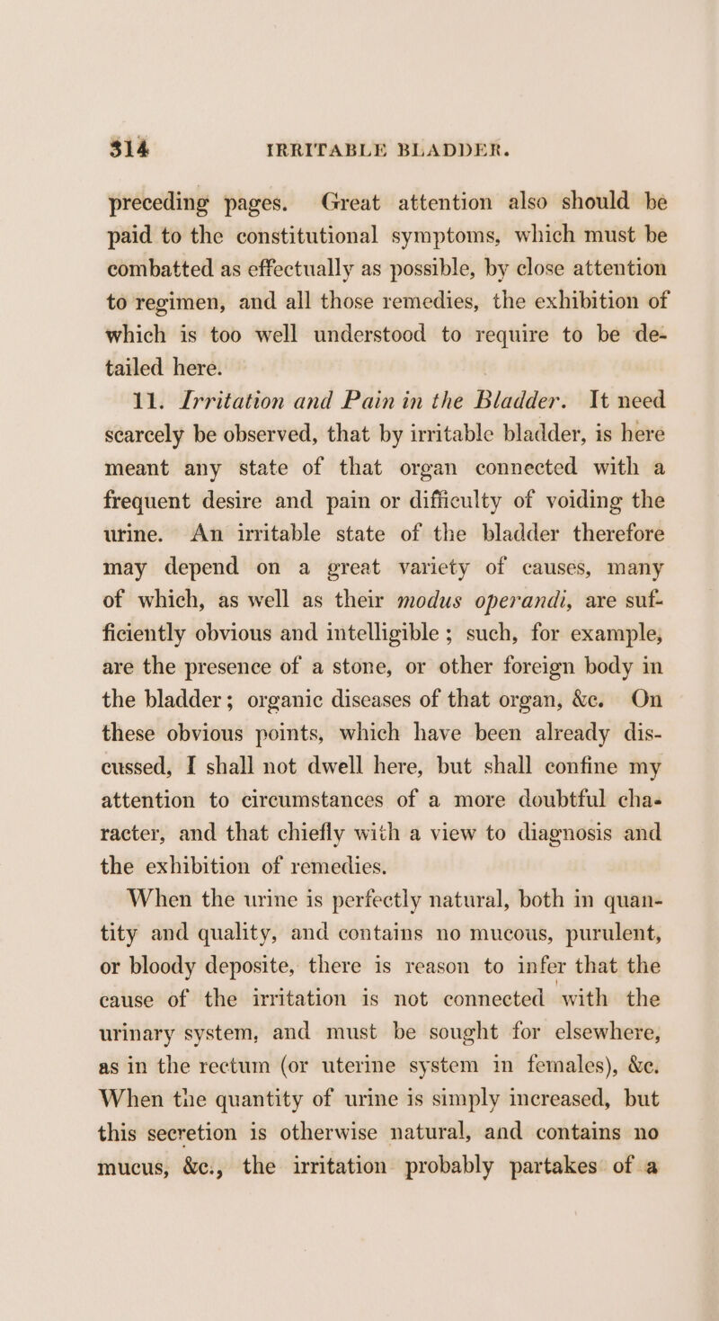 preceding pages. Great attention also should be paid to the constitutional symptoms, which must be combatted as effectually as possible, by close attention to regimen, and all those remedies, the exhibition of which is too well understood to require to be de- tailed here. 11. Irritation and Pain in the Bladder. It need scarcely be observed, that by irritable bladder, is here meant any state of that organ connected with a frequent desire and pain or difficulty of voiding the urine. An uritable state of the bladder therefore may depend on a great variety of causes, many of which, as well as their modus operandi, are suf- ficiently obvious and intelligible ; such, for example, are the presence of a stone, or other foreign body in the bladder; organic diseases of that organ, &e. On these obvious points, which have been already dis- cussed, I shall not dwell here, but shall confine my attention to circumstances of a more doubtful cha- racter, and that chiefly with a view to diagnosis and the exhibition of remedies. When the urine is perfectly natural, both in quan- tity and quality, and contains no mucous, purulent, or bloody deposite, there is reason to infer that the cause of the irritation is not connected with the urinary system, and must be sought for elsewhere, as in the rectum (or uterine system in females), &e. When the quantity of urine is simply increased, but this secretion is otherwise natural, and contains no mucus, &c:, the irritation probably partakes of a