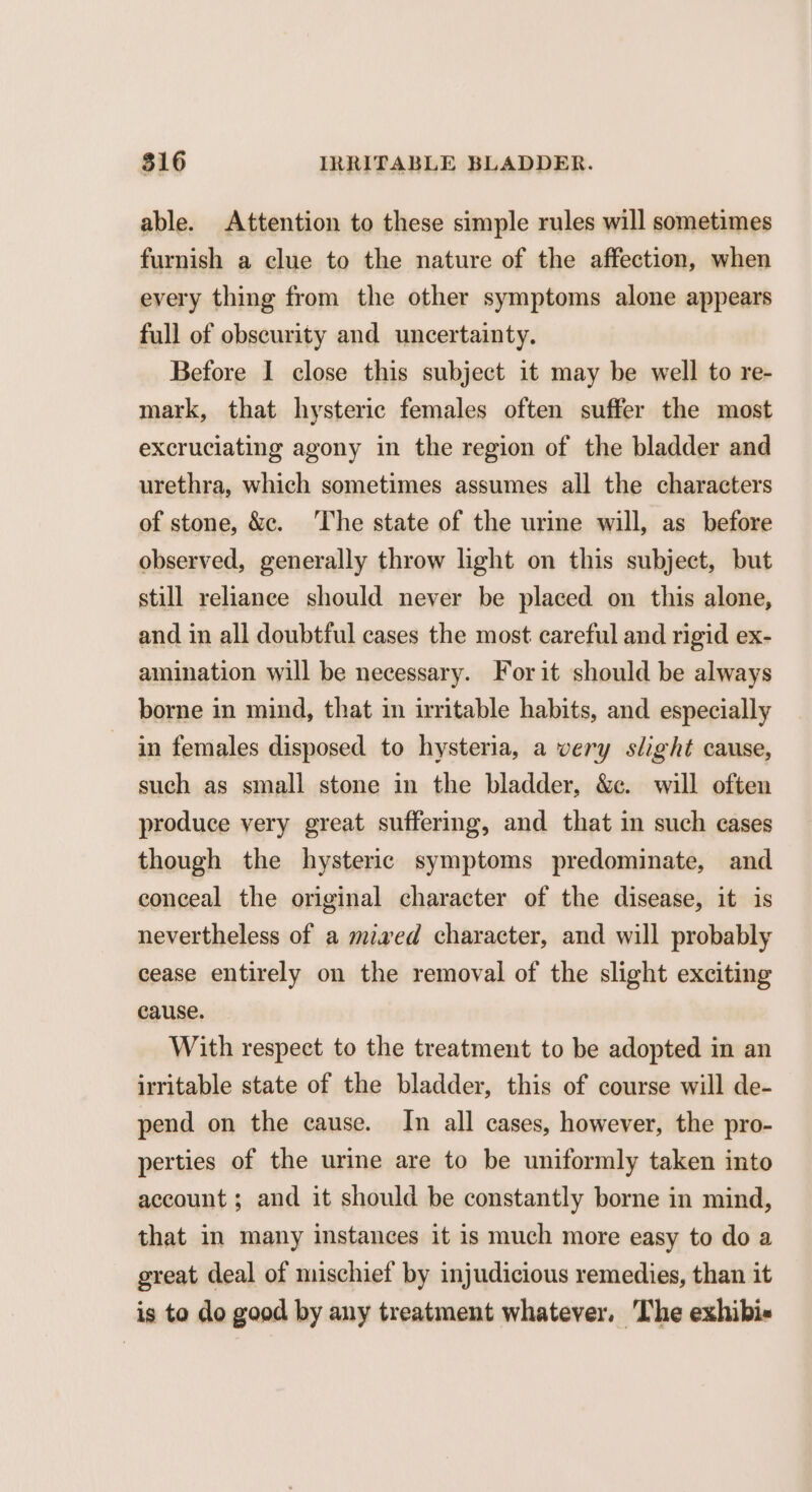able. Attention to these simple rules will sometimes furnish a clue to the nature of the affection, when every thing from the other symptoms alone appears full of obscurity and uncertainty. Before I close this subject it may be well to re- mark, that hysteric females often suffer the most excruciating agony in the region of the bladder and urethra, which sometimes assumes all the characters of stone, &c. The state of the urine will, as before observed, generally throw light on this subject, but still reliance should never be placed on this alone, and in all doubtful cases the most careful and rigid ex- amination will be necessary. For it should be always borne in mind, that in irritable habits, and especially in females disposed to hysteria, a very slight cause, such as small stone in the bladder, &c. will often produce very great suffering, and that in such cases though the hysteric symptoms predominate, and conceal the original character of the disease, it is nevertheless of a miaed character, and will probably cease entirely on the removal of the slight exciting cause. With respect to the treatment to be adopted in an irritable state of the bladder, this of course will de- pend on the cause. In all cases, however, the pro- perties of the urine are to be uniformly taken into account ; and it should be constantly borne in mind, that in many instances it is much more easy to do a great deal of mischief by injudicious remedies, than it is to do good by any treatment whatever. The exhibi-