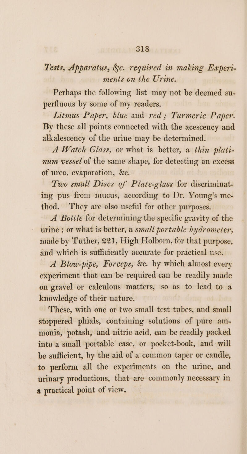 Tests, Apparatus, &c. required in making Experi- ments on the Urine. Perhaps the following list may not be deemed su- perfluous by some of my readers. Litmus Paper, blue and red ; Turmeric Paper. By these all points connected with the acescency and alkalescency of the urine may be determined. A Watch Glass, or what is better, a thin plati- num vessel of the same shape, for detecting an excess of urea, evaporation, &c. Two small Discs of Plate-glass for discriminat- ing pus from mucus, according to Dr. Young’s me- thod. They are also useful for other purposes. A Botile for determining the specific gravity of the urine ; or what is better, a small portable hydrometer, made by ‘Tuther, 221, High Holborn, for that purpose, and which is sufficiently accurate for practical use. A Blow-pipe, Forceps, &e. by which almost every experiment that can be required can be readily made on gravel or calculous matters, so as to lead to a knowledge of their nature. These, with one or two small test tubes, and small stoppered phials, containing solutions of pure am- monia, potash, and nitric acid, can be readily packed into a small portable case, or pocket-book, and. will be sufficient, by the aid of a common taper or candle, to perform all the experiments on the urine, and urinary productions, that are commonly necessary in a practical point of view.