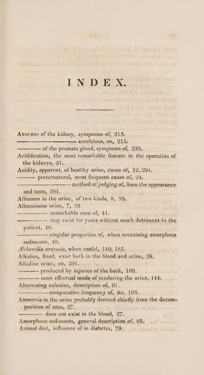 INDE X. Asscess of the kidney, symptoms of, 213. scrofulous, on, 215. of the prostate gland, symptoms of, 250, Acidification, the most remarkable feature in the operation of the kidneys, 31. Acidity, apparent, of healthy urine, cause of, 12, 291. preternatural, most frequent cause of, 24. method of judging of, from the appearance and tests, 291. Albumen in the urine, of two kinds, 8, 39. Albuminous urine, 7, 39. — remarkable case of, 41. may exist for years without much detriment to the patient, 46. , singular properties of, when coutaining amorphous sediments, 48. Alchemilla arvensis, when useful, 149, 185. Alkalies, fixed, exist both in the blood and urine, 26. Alkaline urine, on, 291. | ~ produced by injuries of the back, 180. most effectual mode of rendering the urine, 144. Alternating calculus, description of, 91. Ammonia in the urine probably derived chiefly from the decom- position of urea, 27. does not exist in the blood, 27. Amorphous sediments, general description of, 83. Animal diet, influence of in diabetes, 79, oe