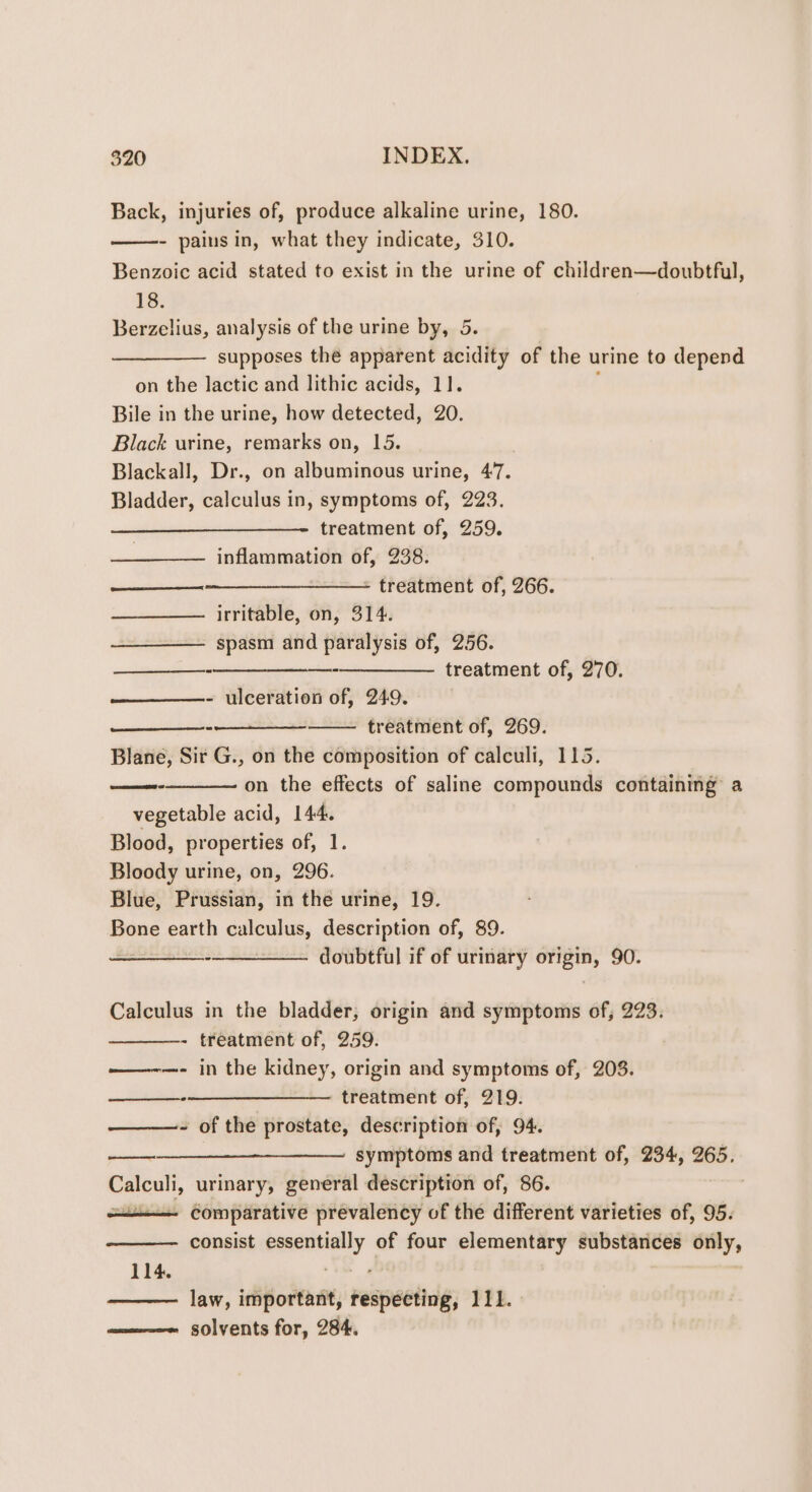 Back, injuries of, produce alkaline urine, 180. - pains in, what they indicate, 310. Benzoic acid stated to exist in the urine of children—doubtful, 18. Berzelius, analysis of the urine by, 5 supposes the apparent acidity of the urine to depend on the lactic and lithic acids, 11]. Bile in the urine, how detected, 20. Black urine, remarks on, 15. Blackall, Dr., on albuminous urine, 47. Bladder, calculus in, symptoms of, 223. treatment of, 259. inflammation of, 238. —_$__-—_______——— treatment of, 266. irritable, on, 314. spasm and paralysis of, 256. -—_______—_-__——_- treatment of, 270. - ulceration of, 249. treatment of, 269. Blane, Sir G., on the composition of calculi, 115. on the effects of saline compounds containing a vegetable acid, 144. Blood, properties of, 1. Bloody urine, on, 296. Blue, Prussian, in the urine, 19. Bone earth calculus, description of, 89. ——__—--__——. doubtful if of urinary enero 90. Calculus in the bladder, origin and symptoms of, 223. - treatment of, 259. ——-—- in the kidney, origin and symptoms of, 208. —_—_—___--__—___——_ treatment of, 219. - of the prostate, description of, 94. symptoms and treatment of, 234, 265. Calculi, urinary, general description of, 86. | —<—__— comparative prevalency of the different varieties of, 95. consist essentially of four elementary substances only, 114. law, important, respecting, 111. ————~ solvents for, 284.