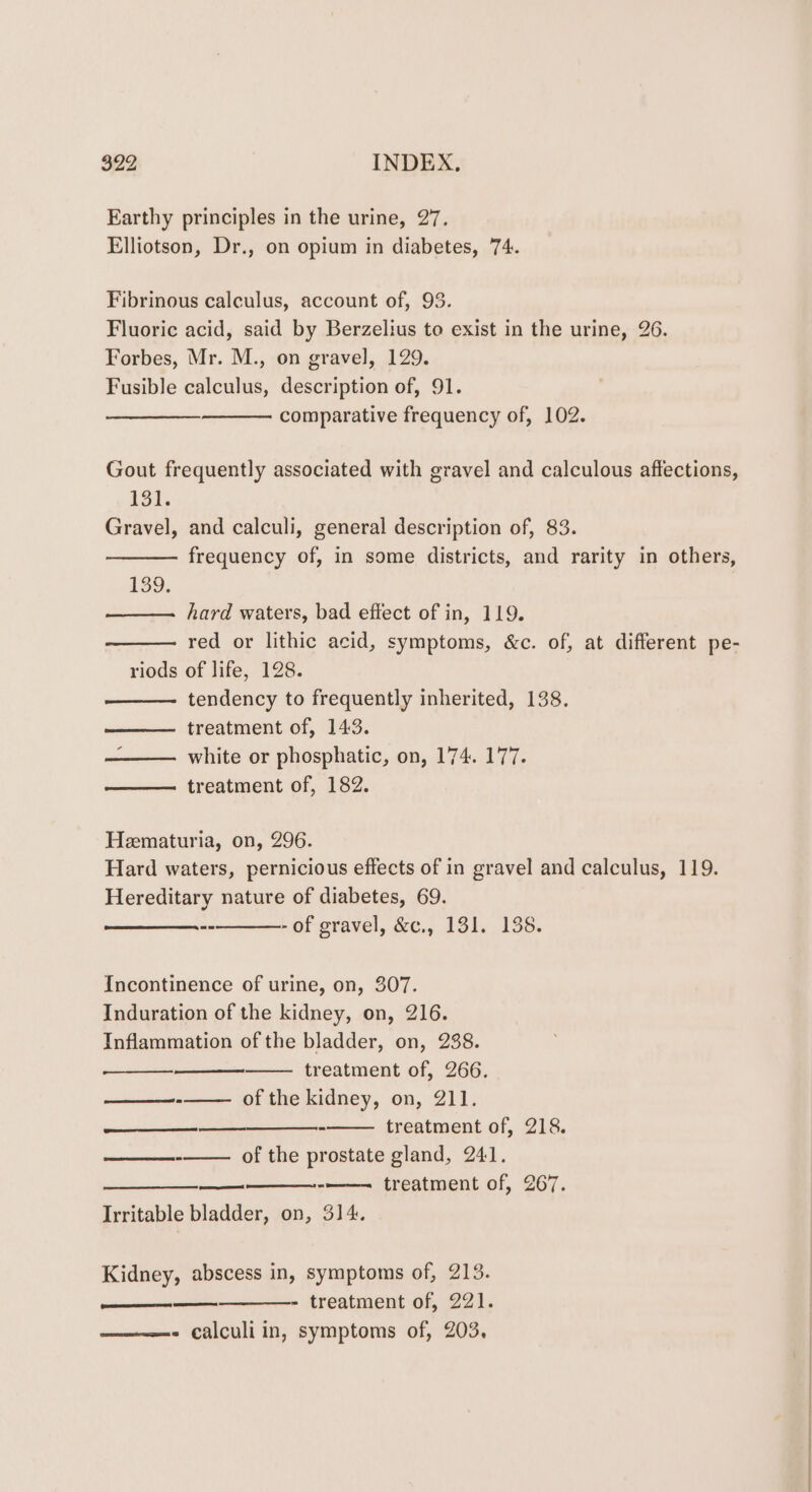 Earthy principles in the urine, 27. Elliotson, Dr., on opium in diabetes, 74. Fibrinous calculus, account of, 93. Fluoric acid, said by Berzelius to exist in the urine, 26. Forbes, Mr. M., on gravel, 129. Fusible calculus, description of, 91. comparative frequency of, 102. Gout frequently associated with gravel and calculous affections, 131. Gravel, and calculi, general description of, 83. frequency of, in some districts, and rarity in others, 139. hard waters, bad effect of in, 119. red or lithic acid, symptoms, &amp;c. of, at different pe- riods of life, 128. tendency to frequently inherited, 138. treatment of, 143. white or phosphatic, on, 174. 177. treatment of, 182. Heematuria, on, 296. Hard waters, pernicious effects of in gravel and calculus, 119. Hereditary nature of diabetes, 69. --_———- of gravel, &amp;c., 131. 138. Incontinence of urine, on, 307. Induration of the kidney, on, 216. Inflammation of the bladder, on, 238. treatment of, 266. of the kidney, on, 211. ———$—$—_ —___—__- treatment of, 218. of the prostate gland, 241. ei aaron -——- treatment of, 267. Irritable bladder, on, 314. RS SEE Kidney, abscess in, symptoms of, 213. ——_——— - treatment of, 221. - calculi in, symptoms of, 203,