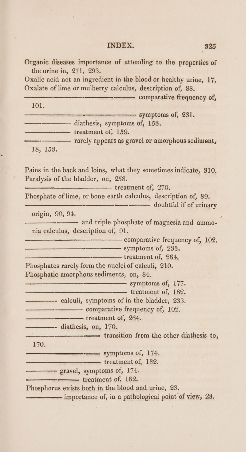 Organic diseases importance of attending to the properties of the urine in, 271, 293. Oxalic acid not an ingredient in the blood or healthy urine, 17. Oxalate of lime or mulberry calculus, description of, 88. — comparative frequency of, 101. $$ -—_—__—- symp toms of, 231. ——-——_———— diathesis, symptoms of, 153. - treatment of, 159. ——---— rarely appears as gravel or amorphous sediment, 18, 153. Pains in the back and loins, what they sometimes indicate, 310. Paralysis of the bladder, on, 258. ——__—__—___—_—_——. treatment of, 270. Phosphate of lime, or bone earth calculus, description of, 89. pean aE er el doubtful if of urinary @ Soe eee origin, 90, 94. and triple phosphate of magnesia and ammo- nia calculus, description of, 91. —__—__—___- comparative frequency of, 102. symptoms of, 233. -—————_ treatment of, 264, Phosphates rarely form the nuclei of calculi, 210. Phosphatic amorphous sediments, on, 84. ea symptoms of, 177. treatment of, 182. - calculi, symptoms of in the bladder, 233. comparative frequency of, 102. —— treatment of, 264. - diathesis, on, 170. -——— transition from the other diathesis to, 170. -———- symptoms of, 174. -——— treatment of, 182. - gravel, symptoms of, 174. treatment of, 182. Phosphorus exists both in the blood and urine, 23. importance of, in a pathological point of view, 23,