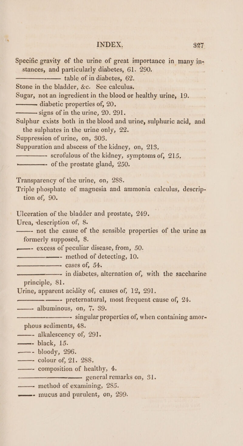 Specific gravity of the urine of great importance in many in- stances, and particularly diabetes, 61. 290. ee table of in diabetes, 62. Stone in the bladder, &amp;c. See calculus. Sugar, not an ingredient in the blood or healthy urine, 19. diabetic properties of, 20. signs of in the urine, 20. 291. Sulphur exists both in the blood and urine, sulphuric acid, and the sulphates in the urine only, 22. Suppression of urine, on, 303. Suppuration and abscess of the kidney, on, 213. - scrofulous of the kidney, symptoms of, 215. - of the prostate gland, 250. Transparency of the urine, on, 288. Triple phosphate of magnesia and ammonia aco. descrip- tion of, 90. Ulceration of the bladder and prostate, 249. Urea, ‘description of, 8. 3 - not the cause of the sensible properties of the urine as formerly supposed, 8. —- excess of peculiar disease, from, 50. ——- method of detecting, 10. - cases of, 54. catia ent - in diabetes, alternation of, with the saccharine principle, 81. Urine, apparent acidity of, causes of, 12, 291. - preternatural, most frequent cause of, 24. - albuminous, on, 7. 39. - singular properties of, when containing amor- phous sediments, 48. ——- alkalescency of, 29]. —- black, 15. ——- bloody, 296. ——- colour of, 21. 288. ——- composition of healthy, 4. general remarks on, 31. ——- method of examining, 285. ——- mucus and purulent, on, 299.