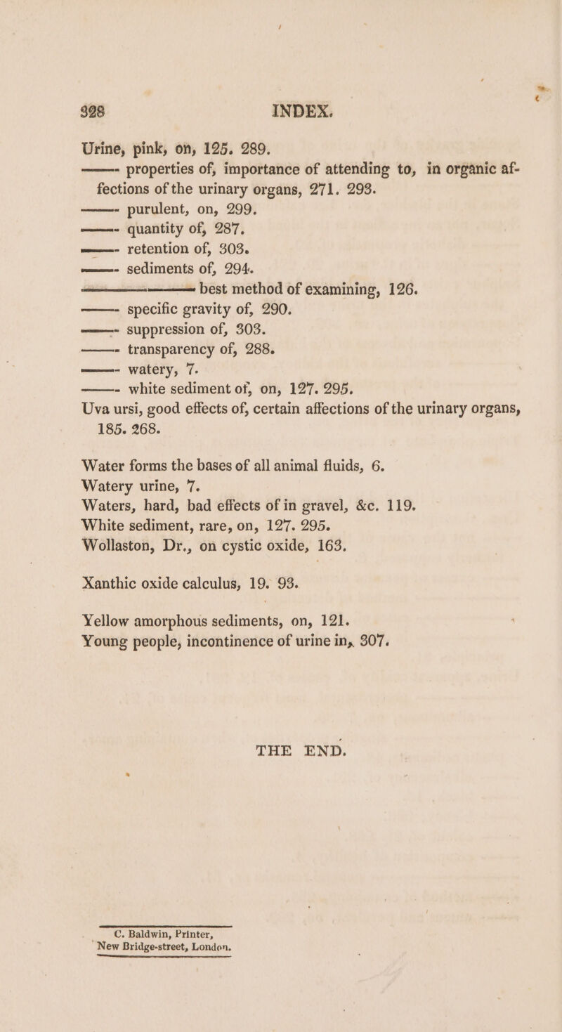 Urine, pink, on, 125. 289. ——- properties of, importance of attending to, in organic af- fections of the urinary organs, 271. 293. ——- purulent, on, 299. ——- quantity of, 287, =——- retention of, 303. ~=————- sediments of, 294. — best method of examining, 126. ——- specific gravity of, 290. ——- suppression of, 303. ——- transparency of, 288. ——- watery, 7. - white sediment of, on, 127. 295. Uva ursi, good effects of, certain affections of the urinary organs, 185. 268. Water forms the bases of all animal fluids, 6. Watery urine, 7. Waters, hard, bad effects of in gravel, &amp;c. 119. White sediment, rare, on, 127. 295. Wollaston, Dr., on cystic oxide, 163. Xanthic oxide calculus, 19. 93. Yellow amorphous sediments, on, 121. Young people, incontinence of urine in, 307. THE END. C. Baldwin, Printer, New Bridge-street, London. “ee