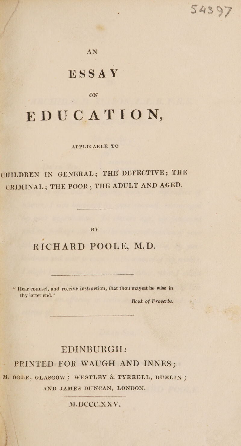 AN ESSAY ON EDUCATION, APPLICABLE TO CHILDREN IN GENERAL; ‘THE DEFECTIVE; THE CRIMINAL; THE POOR; THE ADULT AND AGED. BY 4 RICHARD POOLE, M.D. «* Hear counsel, and receive instruction, that thou mayest be wise in thy latter end.” Book of Proverbs. EDINBURGH: - PRINTED FOR WAUGH AND INNES; M. OGLE, GLASGOW ; WESTLEY &amp; TYRRELL, DUBLIN ; | AND JAMES DUNCAN, LONDON. M.DCCO.XXYV. = a emgane .