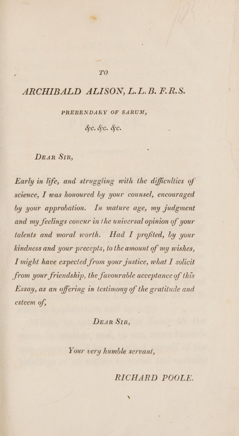 TO ARCHIBALD ALISON, L.L. B. F.R.S. PREBENDARY OF SARUM, Ge: Ge. &amp;e. Dear Stir, Early in life, and struggling with the difficulties of science, I was honoured by your counsel, encouraged by your approbation. In mature age, my judgment and my feelings concur in the universal opinion of your talents and moral worth. Had I profited, by your kindness and your precepts, to the amount of my wishes, I might have expected from your justice, what I solicit from your friendship, the favourable acceptance of this Essay, as an offering in testimony of the gratitude and esteem of, Dear Str, Your very humble servant, RICHARD POOLE.