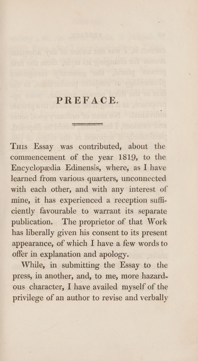 PREFACE. Tuts Essay was contributed, about the commencement of the year 1819, to the Encyclopzedia Edinensis, where, as I have learned from various quarters, unconnected with each other, and with any interest of mine, it has experienced a reception sufii- ciently favourable to warrant its separate publication. The proprietor of that Work has liberally given his consent to its present appearance, of which I have a few words to offer in explanation and apology. While, in submitting the Essay to the press, in another, and, to me, more hazard- ous character, I have availed myself of the privilege of an author to revise and verbally