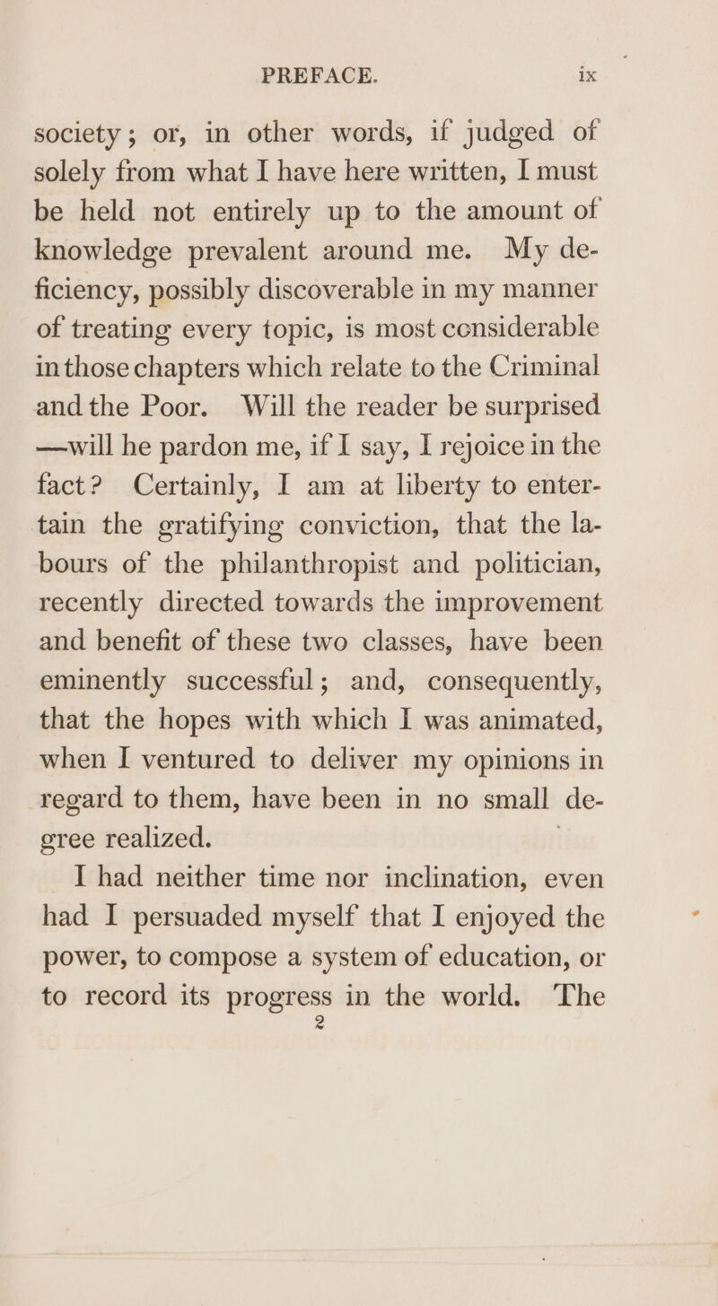 society; or, in other words, if judged of solely from what I have here written, I must be held not entirely up to the amount of knowledge prevalent around me. My de- ficiency, possibly discoverable in my manner of treating every topic, is most considerable in those chapters which relate to the Criminal andthe Poor. Will the reader be surprised —will he pardon me, if I say, I rejoice in the fact? Certainly, I am at liberty to enter- tain the gratifying conviction, that the la- bours of the philanthropist and politician, recently directed towards the improvement and benefit of these two classes, have been eminently successful; and, consequently, that the hopes with which I was animated, when I ventured to deliver my opinions in regard to them, have been in no small de- gree realized. | I had neither time nor inclination, even had I persuaded myself that I enjoyed the power, to compose a system of education, or to record its ee in the world. The