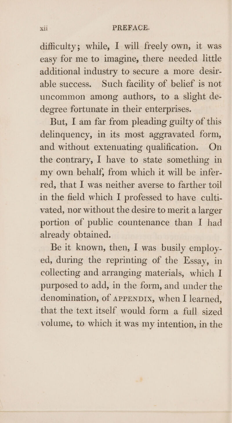 difficulty; while, I will freely own, it was easy for me to imagine, there needed little additional industry to secure a more desir- able success. Such facility of belief is not uncommon among authors, to a slight de- degree fortunate in their enterprises. But, [ am far from pleading guilty of this delinquency, in its most aggravated form, and without extenuating qualification. On the contrary, I have to state something in my own behalf, from which it will be infer- red, that I was neither averse to farther toil in the field which I professed to have culti- vated, nor without the desire to merit a larger portion of public countenance than I had already obtained. Be it known, then, I was busily employ- ed, during the reprinting of the Essay, in collecting and arranging materials, which I purposed to add, in the form, and under the denomination, of APPENDIx, when I learned, that the text itself would form a full sized volume, to which it was my intention, in the