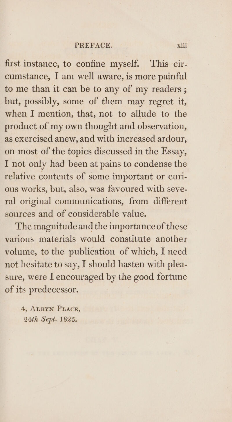 first instance, to confine myself. This cir- cumstance, I am well aware, is more painful to me than it can be to any of my readers ; but, possibly, some of them may regret it, when I mention, that, not to allude to the product of my own thought and observation, as exercised anew, and with increased ardour, on most of the topics discussed in the Essay, I not only had been at pains to condense the relative contents of some important or curi- ous works, but, also, was favoured with seve- ral original communications, from different sources and of considerable value. The magnitude and the importance of these various materials would constitute another volume, to the publication of which, I need not hesitate to say, I should hasten with plea- sure, were I encouraged by good fortune of its predecessor. 4, ALBYN PLACE, 24th Sept. 1825.