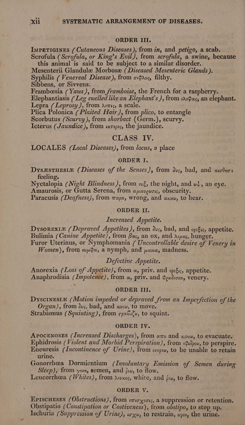 ORDER III. ImpreTIGINES (Cutaneous Diseases), from in, and petigo, a scab. Scrofula (Scrofula, or King’s Evil), from scrofula, a swine, because this animal is said to be subject to a similar disorder. Mesenterii Glandule Morbosz (Diseased Mesenteric Glands ). Syphilis ( Venereal Disease), from ciros, filthy. Sibbens, or Sivvens: ni Frambeesia ( Yaws ), from framboise, the French for a raspberry. Elephantiasis (Leg swelled like an Elephant’s ), from cAchas, an elephant. Lepra (Leprosy), from Aeris, a scale. | Plica Polonica ( Plaited Hair), from plico, to entangle Scorbutus (Scurvy ), from shorbact (Germ.), scurvy. Icterus (Jaundice), from ixrepoc, the jaundice. CLASS IV. LOCALES (Local Diseases), from locus, a place ORDER I. Dysa#sTHESi® (Diseases of the Senses), from dus, bad, and aisbno: feeling. Nyctalopia (Night Blindness ), from wz, the night, and wf, an eye. Amaurosis, or Gutta Serena, from apavewois, obscurity. Paracusis (Deafness), from vapx, wrong, and axsw, to hear. ORDER II. Increased Appetite. Dysorexi1® (Depraved Appetites ), from duc, bad, and op:£:¢, appetite. Bulimia (Canine Appetite), from Bs:, an ox, and. Aros, hunger. Furor Uterinus, or Nymphomania ( Uncontrollable desire of Venery in Women), from wy, a nymph, and pawe, madness. Defective Appetite. | Anorexia (Loss of Appetite), from «, priv. and op:ic, appetite. Anaphrodisia (Impotence), from a, priv. and Ogwdioiw, venery. ,™ ORDER III. Dyscinesix (Motion impeded or depraved from an Imperfection of the Organ), from dvs, bad, and usw, to move. Strabismus (Squinting), from spx6iw, to squint. ‘ORDER IV. ApocenosEs (Increased Discharges), from azo and xvow, to evacuate. Ephidrosis (Violent and Morbid Perspiration), from :Q:dgow, to perspire. Eneuresis (Incontinence of Urine), from «vzpew, to be unable to retain urine. | . Gonorrhea Dormientium (Involuntary Emission of Semen during Sleep), from yon, semen, and few, to flow. Leucorrheea (Whites), from auxos, white, and pew, to flow. ORDER V. EPISCHESES (Obstructions), from ewioxeoss, &amp; SUPpression or retention. Obstipatio (Constipation or Costiveness), from. obstipo, to stop up. Ischuria (Suppression of Urine), ioxw, to restrain, epoy, the urine.