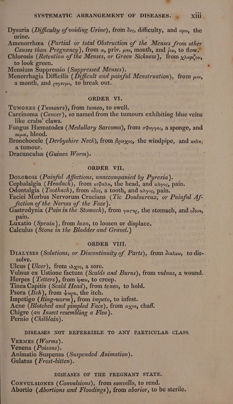 Dysuria (Difficulty of voiding Urine), from dus, diticaleys and poy, the urine. Amenorrhea (Partial or total Obstruction of the Menses from other Causes than Pregnancy), from «, priv. jin», month, and few, to flow.” Chlorosis (Retention of the Menses, or Green Sickness), from xAwplow, to look green. -Mensium Suppressio (Suppressed Menses). Menorrhagia Difficilis (Difficult and painful MR from Kn, a month, and enyuys, to break out. ORDER VI. Tumores (Tumours), from tumeo, to swell. Carcinoma (Cancer), so named from the tumours exhibiting blue veins like crabs’ claws. : Fungus Hzmatodes (Medullary Sarcoma), from c$oyyos, a sponge, ane atue, blood. Beiichoscls (Derbyshire Neck), from ps the windpipe, and xndn, a tumour. \ Dracunculus (Guinea Worm). ORDER VII. Dotorosi (Painful Affections, unaccompanied by Pyrexia). Cephalalgia (Headach), from x:aan, the head, and aAyos, pain. Odontalgia (Toothach), from odzs, a tooth, and aayos, pain. Faciei Morbus Nervorum Crucians_(Z%c ‘Douloureus, or Painful Af- fection of the Nerves of the Face). . 2 Gastrodynia (Pain in the Stomach), from yasne, the stomach, and odwyn, ain. Luxatio (Sprain), from luxo, to loosen or displace. Calculus (Stone zn the Bladder and Gravel.) ORDER VIII. D1ayseEs (Solutions, or Discontinuity of Parts), from Xaavw, to dis- solve. Ulcus ( Ulcer), from Pees a sore. Vulnus ex Ustione factum (Scalds and Burns), from vulnus, a wound. , Herpes ( Tetters), from épaw, to creep. Tinea Capitis (Scald Head), from teneo, to hold. Psora (Itch), from wea, the itch. Impetigo (Hing-worm), from impeto, to infest. Acne (Blotched and pimpled Face), from a yn, chaff. Chigre (an Insect resembling a Flea).. Pirnio (Chilblain). DISEASES NOT REFERRIBLE TO ANY PARTICULAR CLASS VERMES (Worms). Venena (Poisons). - Animatio Suspensa (Suspended Animation). Gelatus (Frost-bitten). DISEASES OF THE PREGNANT STATE, ConvuLsIones (Convulsions), from eonvello, to rend. Abortio Sead a and Floodings), from aborior, to be sfenile.