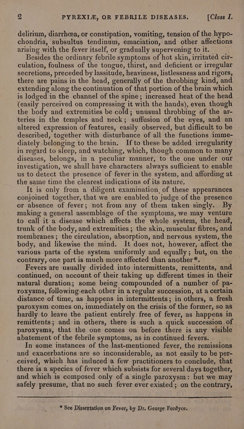 delirium, diarrheea, or constipation, vomiting, tension of the hypo- chondria, subsultus tendinum, emaciation, and other affections arising with the fever itself, or gradually supervening to it. | Besides the ordinary febrile symptoms of hot skin, irritated cir- culation, foulness of the tongue, thirst, and deficient or irregular secretions, preceded by lassitude, heaviness, listlessness and rigors, there are pains in the head, generally of the throbbing kind, and extending along the continuation of that portion of the brain which is lodged in the channel of the spine; increased heat of the head (easily perceived on compressing it with the hands), even though the body and extremities be cold; unusual throbbing of the ar- teries in the temples and neck; suffusion of the eyes, and an altered expression of features, easily observed, but difficult to be described, together with disturbance of all the functions imme- diately belonging to the brain. If to these be added irregularity in regard to sleep, and watching, which, though common to many diseases, belongs, in a peculiar manner, to the one under our investigation, we shall have characters always sufficient to enable us to detect the presence of fever in the system, and affording at the same time the clearest indications of its nature, ; It is only from a diligent examination, of these appearance conjoined together, that we are enabled to judge of the presence or absence of fever; not from any of them taken singly. By making a general assemblage of the symptoms, we may venture to call it a disease which affects the whole system, the head, trunk of the body, and extremities ; the skin, muscular fibres, and membranes ; the circulation, absorption, and nervous system, the body, and likewise the mind. It does not, however, affect the various parts of the system uniformly and equally; but, on the contrary, one part is much more affected than another*. Ch Fevers are ‘usually divided into intermittents, remittents, and. continued, on account of their taking up different times in their natural duration; some being compounded of a number of pa- roxysms, following-each other in a regular succession, at a certain distance of time, as happens in intermittents; in others, a fresh paroxysm comes on, immediately on the crisis of the former, so as hardly to leave the patient entirely free of fever, as happens in remittents; and in others, there is such a quick succession of paroxysms, that the one comes on before there is any visible abatement of the febrile symptoms, as in continued fevers. | In some instances of the last-mentioned fever, the remissions and exacerbations are so inconsiderable, as not easily to be per- ceived, which has induced a few practitioners to conclude, that there is a species of fever which subsists for several days together, and which is composed only of a single paroxysm: but we may safely presume, that no such fever ever existed; on the contrary, * See Dissertation on Fever, by Dr. George Fordyce.