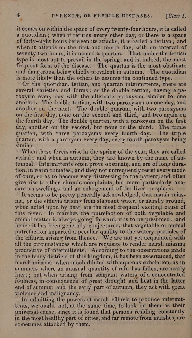 ” it comes on within the space of every twenty-four hours, it is called a quotidian; when it returns every other day, or there is a space of forty-eight hours between its attacks, it is called a tertian; and when it attends on the first and fourth day, with an interval of seventy-two hours, itis named a quartan. That under the tertian type is most apt to prevail in the spring, and is, indeed, the most frequent form of the disease. The quartan is the most obstinate and dangerous, being chiefly prevalent in autumn. The quotidian is more likely than the others to assume the continued type. Of the quotidian, tertian, and quartan intermittents, there are several varieties and forms: as the double tertian, having a pa- roxysm every day with the alternate paroxysms similar to one - another. The double tertian, with two paroxysms on one day, and another on the next. The double quartan, with two paroxysms ~ on the first day, none on the’ second and third, and two again on the fourth day. The double quartan, with a paroxysm on the first day, another on the second, but none on the third. The ‘triple quartan, with three paroxysms every fourth day. The triple quartan, with a paroxysm every day, every fourth paroxysm being similar. oC | rh. When these fevers arise in the spring of the year, they are called vernal; and when in autumn, they are known by the name of au- tumnal. Intermittents often prove obstinate, and are of long dura- tion, in warm climates; and they not unfrequently resist every mode of cure, so as to become very distressing to the patient, and often give rise to other chronic complaints, but more particularly ana- sarcous sweliings, and an enlargement of the liver, or spleens «&gt; It seems to be pretty generally acknowledged, that marsh mias- ma, or the effluvia arising from stagnant water, or marshy ground, when acted upon by heat, are the most frequent exciting cause of this fever. In marshes the putrefaction of both vegetable and animal matter is always going forward, it is to be presumed; and hence it has been generally conjectured, that vegetable or animal putrefaction imparted a peculiar quality to the watery particles of the effluvia arismg from thence. We are not yet acquainted with all the circumstances which are requisite to render marsh miasma productive of intermittents. According to the observations made in the fenny districts of this kingdom, it has been ascertained, that marsh miasma, when much diluted with aqueous exhalation; as in summers where an unusual quantity of rain has fallen, are nearly inert; but when arising from stagnant waters of a concentrated foulness, in-consequence of great drought and heat in the latter end of summer .and the early part of autumn, they act with great violence and malignancy. : ; Bi ise In admitting the powers of marsh effluvia to produce intermit- tents, we ought not, at the same time, to look on them as their universal. cause, since it.is found that persons residing constantly in the most healthy part of cities, and far remote from marshes, are sometimes attacked by them.