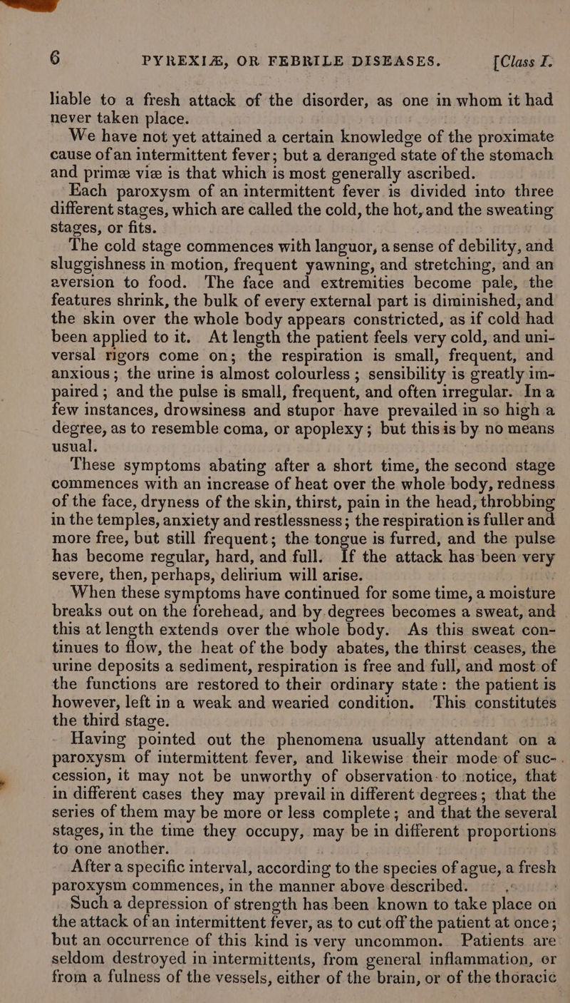 liable to a fresh attack of the disorder, as one in whom it had never taken place. : | We have not yet attained a certain knowledge of the proximate cause ofan intermittent fever; but a deranged state of the stomach and prime vie is that which is most generally ascribed. Each paroxysm of an intermittent fever is divided into three different stages, which are called the cold, the hot, and the sweating stages, or fits. , The cold stage commences with languor, a sense of debility, and sluggishness in motion, frequent yawning, and stretching, and an aversion to food. The face and extremities become pale, the features shrink, the bulk of every external part is diminished, and the skin over the whole body appears constricted, as if cold had been applied to it. At length the patient feels very cold, and uni- versal rigors come on; the respiration is small, frequent, and anxious ; the urine is almost colourless ; sensibility is greatly im- paired ; and the pulse is small, frequent, and often irregular. Ina few instances, drowsiness and stupor have prevailed in so high a degree, as to resemble coma, or apoplexy ; but thisis by no means usual. These symptoms abating after a short time, the second stage commences with an increase of heat over the whole body, redness of the face, dryness of the skin, thirst, pain in the head, throbbing in the temples, anxiety and restlessness; the respiration 1s fuller and more free, but still frequent; the tongue is furred, and the pulse has become regular, hard, and full. If the attack has been very severe, then, perhaps, delirium will arise. Arid When these symptoms have continued for some time, a moisture breaks out on the forehead, and by.degrees becomes a sweat, and this at length extends over the whole body. As this sweat con- tinues to flow, the heat of the body abates, the thirst ceases, the urine deposits a sediment, respiration is free and full, and most of the functions are restored to their ordinary state: the patient is however, left in a weak and wearied condition. ‘This constitutes the third stage. : rate Having pointed out the phenomena usually attendant on a paroxysm of intermittent fever, and likewise their mode of suc-. ' cession, if may not be unworthy of observation-to notice, that in different cases they may prevail in different degrees; that the series of them may be more or less complete; and that the several stages, in the time they occupy, may be in different proportions to one another. : | | After a specific interval, according to the species of ague, a fresh paroxysm commences, in the manner above described. —— |: Such a depression of strength has been known to take place on the attack of an intermittent fever, as to cut off the patient at once; but an occurrence of this kind is very uncommon. Patients are seldom destroyed in intermittents, from general inflammation, or from a fulness of the vessels, either of the brain, or of the thoracic