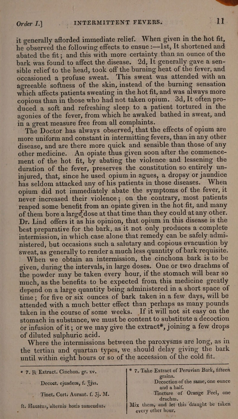 | ——- Order I.} _ . INTERMITTENT FEVERS. 1! it generally afforded immediate relief. When given in the hot fit, he observed the following effects to ensue :—Ist, It shortened and abated the fit; and this with more certainty than an ounce of the bark was found to affect the disease. 2d, It generally gave a sen- sible relief to the head, took off the burning heat of the fever, and occasioned a profuse sweat. This sweat was attended with an agreeable softness of the skin, instead of the burning sensation which affects patients sweating in the hot fit, and was always more copious than in those who had not taken opium.. 3d, It often pro- duced a soft and refreshing sleep to a patient tortured in the agonies of the fever, from which he awaked bathed in sweat, and in a great measure free from all complaints. The Doctor has always observed, that the effects of opium are more uniform and constant in intermitting fevers, than in any other disease, and are there more quick and sensible than those of any other medicine. An opiate thus given soon after the commence- ment of the hot fit, by abating the violence and lessening the duration of the fever, preserves the constitution so entirely un- injured, that, since he used opium in agues, a dropsy or jaundice has seldom attacked any of his patients in those diseases. When opium did not immediately abate the symptoms of the fever, it never increased their violence; on the contrary, most patients reaped some benefit from an opiate given in the hot fit, and many of them bore a largé dose at that time than they could at any other. Dr. Lind offers it as his opinion, that opium in this disease is the best preparative for the bark, as it not only produces a complete intermission, in which case alone that remedy can be safely admi- nistered, but occasions such a salutary and copious evacuation by sweat, as generally to render a much less quantity of bark requisite. When we obtain an intermission, the cinchona bark is to be given, during the intervals, in large doses. One or two drachms of the powder may be taken every hour, if the stomach will bear so much, as the benefits to be expected from this medicine greatly depend on a large quantity being administered in a short space of time; for five or six ounces of bark taken in a few days, will be attended with a much better effect than perhaps as many pounds taken in the course of some weeks. If it will not sit easy on the stomach in substance, we must be content to substitute a decoction or infusion of it; or we may give the extract*, joining a few drops of diluted sulphuric acid. Where the intermissions between the paroxysms are long, as in the tertian and quartan types, we should delay giving the bark until within eight hours or so of the accession of the cold fit. i ne * 7. F Extract. Cinchon. gr. xv. * 7, Take Extract of Peruvian Bark, fifteen rains. Decoet. ejusdem, f. Zjss. | Deeeution of the same, one eunce and a half. Tinct. Corts Aurant. f. 3j. M. Tincture of Orange Peel, one drachm. . ft. Haustus, alternis horis sumendus. Mix them, and let this draught be taken every other hour,