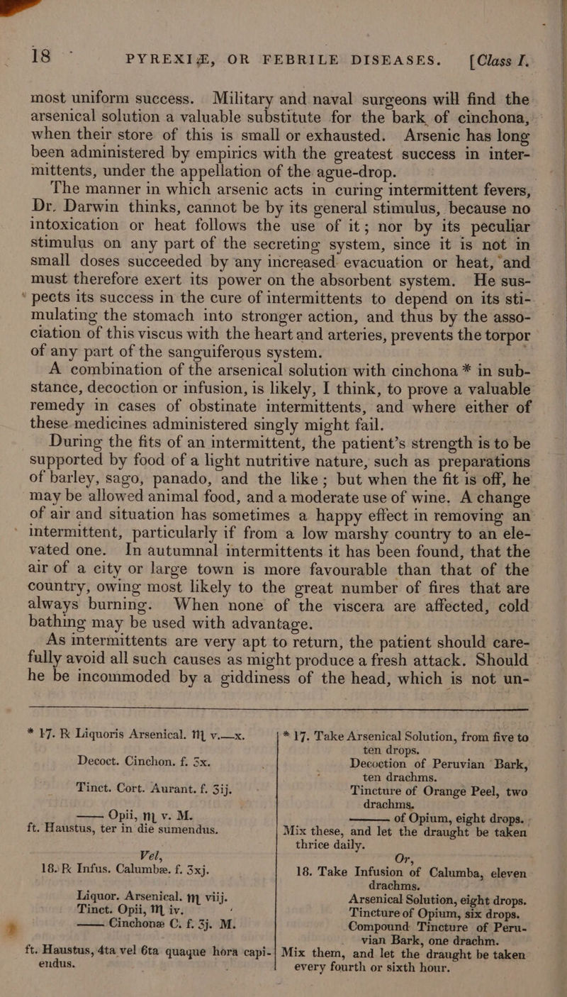 _ always burning. ft. Haustus, 4ta vel 6ta endus. quague hora capi- * 17. Take Arsenical Solution, from five to ten drops. Decoction of Peruvian ‘Bark, ten drachms. Tincture of Orange Peel, two drachms. of Opium, eight drops. . Mix these, and let the draught be taken thrice daily. ub 18. Take Infusion of Calumba, eleven drachms. Arsenical Solution, eight drops. Tineture of Opium, six drops. Compound Tincture of Peru- vian Bark, one drachm. Mix them, and let the draught be taken every fourth or sixth hour.