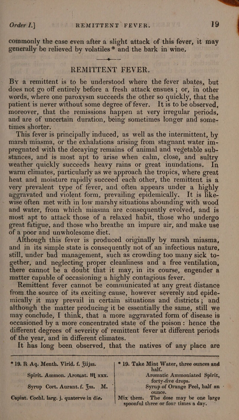 Order I.} REMITTENT FEVER. 1g commonly the case even after a slight attack of this fever, it may generally be relieved by volatiles * and the bark in wine, Kn OMAG REMITTENT FEVER. By a remittent is to be understood where the fever abates, but does not go off entirely before a fresh attack ensues ; or, in other words, where one paroxysm succeeds the other so quickly, that the patient is never without some degree of fever. It is to be observed, moreover, that the remissions happen at very irregular periods, and are of uncertain duration, being sometimes longer and some- times shorter. | This fever is principally mduced, as well as the intermittent, by marsh miasma, or the exhalations arising from stagnant water im- pregnated with the decaying remains of animal and vegetable sub- stances, and is most apt to arise when calm, close, and ‘sultry weather quickly succeeds heavy rains or great inundations. In warm climates, particularly as we approach the tropics, where great heat. and moisture rapidly succeed each other, the remittent is a very prevalent type of fever, and often appears under a highly ageravated and violent. form, prevailing epidemically. It is like- - wise often met with in low marshy situations abounding with wood and water, from which miasma are consequently evolved, and is most apt to attack those of a relaxed habit, those who undergo great fatigue, and those who breathe an impure air, and make use of a poor and unwholesome diet. Although this fever is produced originally by marsh miasma, and in its simple state is consequently not of an infectious nature, still, under bad management, such as crowding too many sick to- gether, and neglecting proper cleanliness and a free ventilation, there cannot be a doubt that it may, in its course, engender a matter capable of occasioning a highly contagious fever. Remittent fever cannot be communicated at any great distance from.the source of its exciting cause, however severely and epide- -mically it may prevail in certain situations and districts; and although the matter producing it be essentially the same, still we may conclude, [ think, that a more aggravated form of disease is occasioned by a more concentrated state of the poison: hence the different degrees of severity of remittent fever at different periods of the year, and in different climates. | It has long been observed, that the natives of any place are *19. K Aq. Menth. Virid. f. Ziijss. * 19. Take Mint Water, three ounces and half. Spirit. Ammon. Aromat. iM xxx. Aromatic Ammoniated Spirit, forty-five drops. Syrup Cort. Aurant.f. 3ss. M. ~ Syrup of Orange Peel, half an - ounce. Capiat. Cochl. larg. j. quaterve in die, Mix them. The dose may be one large spoonful three or four times a day.