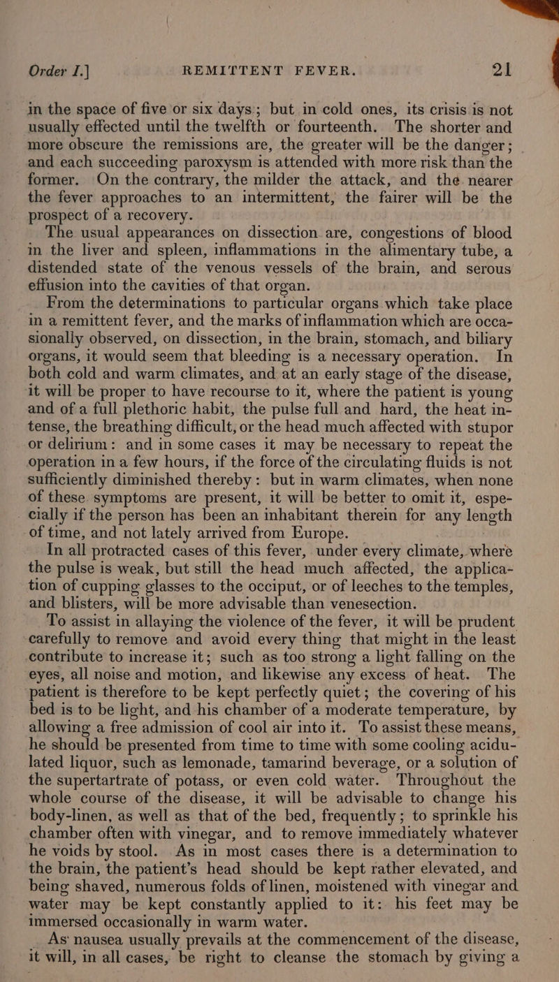 = Order I.] | REMITTENT FEVER. 21 in the space of five or six days; but in cold ones, its crisis is not usually effected until the twelfth or fourteenth. The shorter and more obscure the remissions are, the greater will be the danger; and each succeeding paroxysm is attended with more risk than the former. On the contrary, the milder the attack, and the. nearer the fever approaches to an intermittent, the fairer will be the prospect of a recovery. | The usual appearances on dissection are, congestions of blood i the liver and spleen, inflammations in the alimentary tube, a distended state of the venous vessels of the brain, and serous effusion into the cavities of that organ. From the determinations to particular organs which take place in a remittent fever, and the marks of inflammation which are occa- sionally observed, on dissection, in the brain, stomach, and biliary organs, it would seem that bleeding is a necessary operation. In both cold and warm climates, and at an early stage of the disease, it will be proper to have recourse to it, where the patient is young and of a full plethoric habit, the pulse full and hard, the heat in- tense, the breathing difficult, or the head much affected with stupor or delirium: and in some cases it may be necessary to repeat the operation in a few hours, if the force of the circulating fluids is not sufficiently diminished thereby: but in warm climates, when none of these symptoms are present, it will be better to omit it, espe- _ cially if the person has been an inhabitant therein for any length of time, and not lately arrived from Europe. | _ In all protracted cases of this fever, under every climate, where the pulse is weak, but still the head much affected, the applica- tion of cupping glasses to the occiput, or of leeches to the temples, and blisters, will be more advisable than venesection. To assist in allaying the violence of the fever, it will be prudent carefully to remove and avoid every thing that might in the least contribute to increase it; such as too strong a light falling on the eyes, all noise and motion, and likewise any excess of heat. The patient is therefore to be kept perfectly quiet; the covering of his bed is to be light, and his chamber of a moderate temperature, by allowing a free admission of cool air into it. To assist these means, he should be presented from time to time with some cooling acidu- lated liquor, such as lemonade, tamarind beverage, or a solution of the supertartrate of potass, or even cold water. Throughout the whole course of the disease, it will be advisable to change his body-linen, as well as that of the bed, frequently ; to sprinkle his chamber often with vinegar, and to remove immediately whatever he voids by stool. As in most cases there is a determination to the brain, the patient’s head should be kept rather elevated, and being shaved, numerous folds of linen, moistened with vinegar and water may be kept constantly applied to it: his feet may be immersed occasionally in warm water. | _ As‘ nausea usually prevails at the commencement of the disease, it will, in all cases, be right to cleanse the stomach by giving a