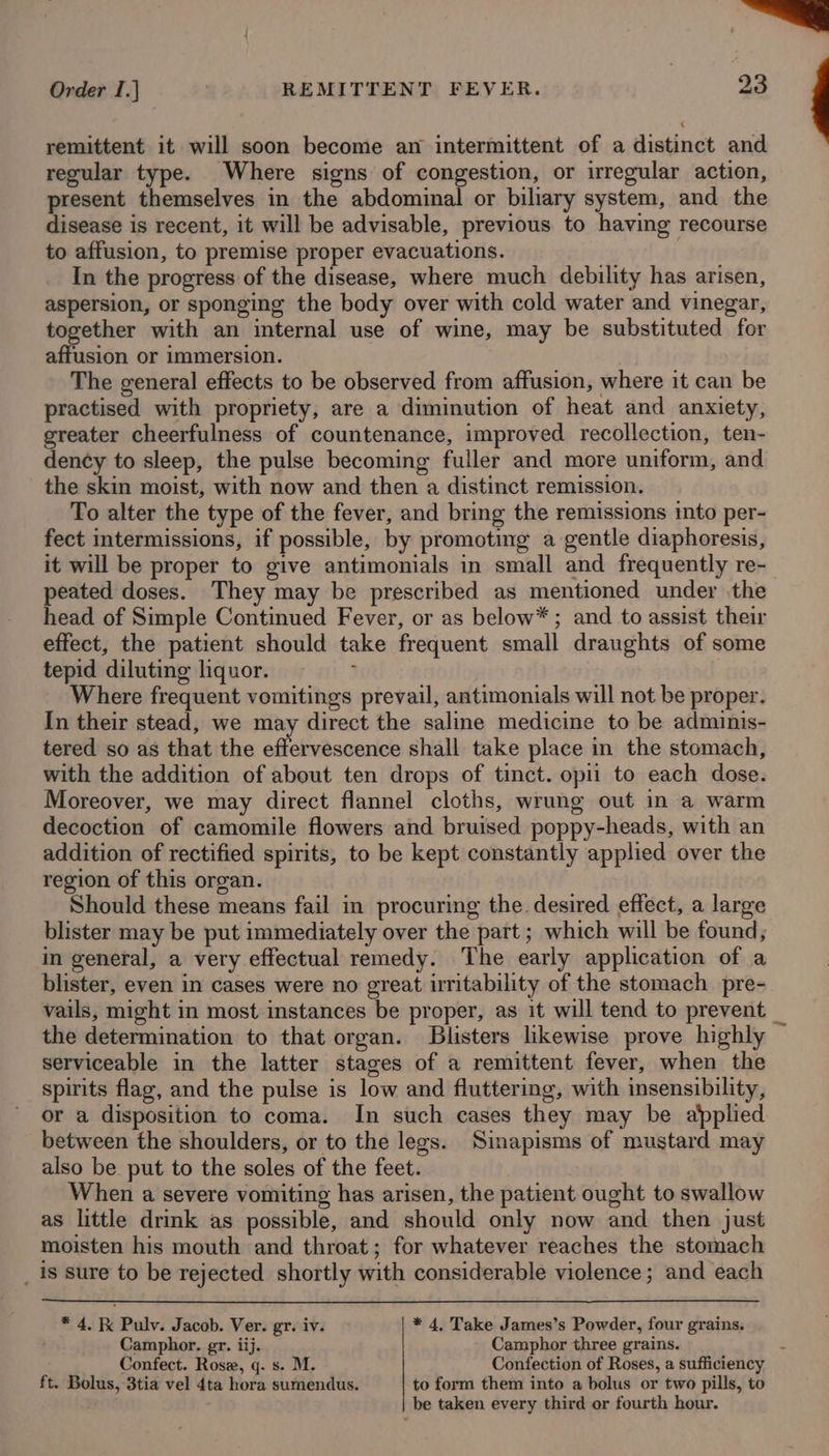 Order I.] REMITTENT FEVER. 23 remittent it will soon become an intermittent of a distinct and regular type. Where signs of congestion, or irregular action, present themselves in the abdominal or biliary system, and the disease is recent, it will be advisable, previous to having recourse to affusion, to premise proper evacuations. In the progress of the disease, where much debility has arisen, aspersion, or sponging the body over with cold water and vinegar, together with an internal use of wine, may be substituted for affusion or immersion. The general effects to be observed from affusion, where it can be practised with propriety, are a diminution of heat and anxiety, greater cheerfulness of countenance, improved recollection, ten- dency to sleep, the pulse becoming fuller and more uniform, and the skin moist, with now and then a distinct remission. To alter the type of the fever, and bring the remissions into per- fect intermissions, if possible, by promoting a gentle diaphoresis, it will be proper to give antimonials in small and frequently re- peated doses. They may be prescribed as mentioned under the head of Simple Continued Fever, or as below* ; and to assist their effect, the patient should take frequent small draughts of some tepid diluting liquor. . Where frequent vomitings prevail, antimonials will not be proper. In their stead, we may direct the saline medicine to be adminis- tered so as that the effervescence shall take place in the stomach, with the addition of about ten drops of tinct. opii to each dose. Moreover, we may direct flannel cloths, wrung out in a warm decoction of camomile flowers and bruised poppy-heads, with an addition of rectified spirits, to be kept constantly applied over the region of this organ. Should these means fail in procuring the desired effect, a large blister may be put immediately over the part ; which will be found; in general, a very effectual remedy. The early application of a blister, even in cases were no great uritability of the stomach pre- vails, might in most instances be proper, as it will tend to prevent _ the determination to that organ. Blisters likewise prove highly ~ serviceable in the latter stages of a remittent fever, when the spirits flag, and the pulse is low and fluttering, with insensibility, or a disposition to coma. In such cases they may be applied between the shoulders, or to the legs. Sinapisms of mustard may also be put to the soles of the feet. When a severe vomiting has arisen, the patient ought to swallow as little drink as possible, and should only now and then just moisten his mouth and throat; for whatever reaches the stomach _ is sure to be rejected shortly with considerable violence; and each * 4. Kk Pulv. Jacob. Ver. gr. iv. * 4, Take James’s Powder, four grains. . Camphor. gr. iij. Camphor three grains. Confect. Ros, q. s. M. Confection of Roses, a sufficiency ft. Bolus, 3tia vel 4ta hora sumendus. to form them into a bolus or two pills, to be taken every third or fourth hour.