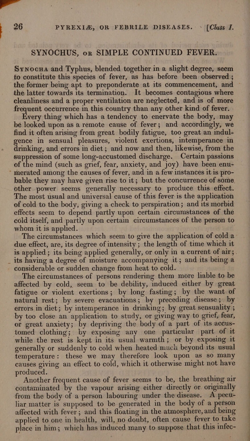 wa 26 PYREXIA, OR FEBRILE DISEASES. ~ [Cluss I. SYNOCHUS, or SIMPLE CONTINUED FEVER. Synocua and Typhus, blended together in a slight degree, seem to constitute this species of fever, as has before been observed ; the former being apt to preponderate at its commencement, and — the latter towards its termination. It becomes contagious where cleanliness and a proper ventilation are neglected, and is of more frequent occurrence in this country than any other kind of fever. Every thing which has a tendency to enervate the body, may be looked upon as a remote cause of fever; and accordingly, we find it often arising from great bodily fatigue, too great an indul- gence in sensual pleasures, violent exertions, intemperance in drinking, and errors in diet ; and now and then, likewise, from the suppression of some long-accustomed discharge. Certain passions of the mind (such as grief, fear, anxiety, and joy) have been enu- ‘ merated among the causes of fever, and in a few instances it is pro- bable they may have given rise to it; but the concurrence of some. other power seems generally necessary to produce this effect. The most usual and universal cause of this fever is the application of cold to the body, giving a check to perspiration; and its morbid effects seem to depend partly upon certain circumstances of the cold itself, and partly upon certain circumstances of the person to whom it is applied. | : The circumstances which seem to give the application of cold a due effect, are, its degree of intensity ; the length of time which it is applied ; its being applied generally, or only in a current of air; . _ its having a degree of moisture accompanying it; and its being a considerable or sudden change from heat to cold. The circumstances.of persons rendering them more liable to be affected by cold, seem to be debility, induced either by great fatigue or violent exertions; by long fasting; by the want of natural rest; by severe evacuations; by preceding disease; by errors in diet; by intemperance in drinking; by great sensuality ; by too close an application to study, or giving way to grief, fear, or great anxiety; by depriving the body of a part of its accus- tomed clothing; by exposing any one particular part of it while the rest is kept in its usual warmth; or by exposing it generally or suddenly to cold when heated much beyond its usual temperature: these we may therefore look upon as so many causes giving an effect to cold, which it otherwise might not have produced. Another frequent cause of fever seems to be, the breathing air contaminated by the vapour arising either directly or. originally from the body of a person labouring under the disease. A pecu- liar matter is supposed to be generated in the body of a person affected with fever ; and this floating in the atmosphere, and being applied to one in health, will, no doubt, often cause fever to take