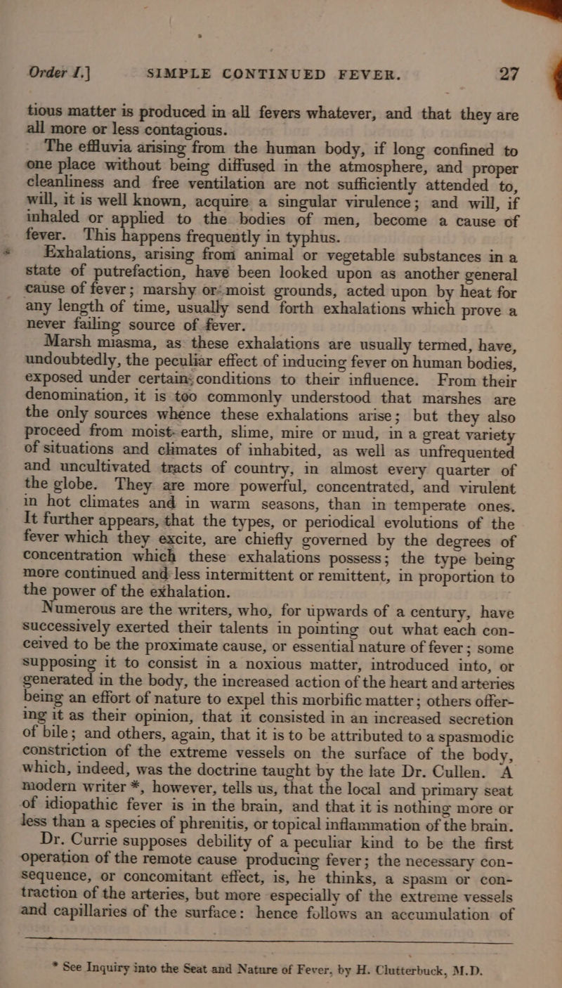 et Order I,] SIMPLE CONTINUED FEVER. 27 tious matter is produced in all fevers whatever, and that they are all more or less contagious. The effluvia arising from the human body, if long confined to one place without being diffused in the atmosphere, and Pp cleanliness and free ventilation are not sufficiently attended to, will, it is well known, acquire a singular virulence; and will, if inhaled or applied to the bodies of men, become a cause of fever. This happens frequently in typhus. Exhalations, arising from animal or vegetable substances in a state of putrefaction, have been looked upon as another general cause of fever; marshy or’ moist grounds, acted upon by heat for any length of time, usually send forth exhalations which prove a never failmg source of fever. Marsh miasma, as these exhalations are usually termed, have, undoubtedly, the peculiar effect of inducing fever on human bodies, exposed under certain;conditions to their influence. From their denomination, it is too commonly understood that marshes are the only sources whence these exhalations arise; but they also proceed from moist: earth, slime, mire or mud, in a great variety of situations and climates of inhabited, as well as unfrequented and uncultivated tracts of country, in almost every quarter of the globe. They are more powerful, concentrated, and virulent in hot climates and in warm seasons, than in temperate ones. It further appears, that the types, or periodical evolutions of the fever which they excite, are chiefly governed by the degrees of concentration which these exhalations possess; the type being mere continued and less intermittent or remittent, in proportion to the power of the exhalation. Numerous are the writers, who, for tpwards of a century, have successively exerted their talents in pointing out what each con- ceived to be the proximate cause, or essential nature of fever ; some supposing it to consist in a noxious matter, introduced into, or generated in the body, the increased action of the heart and arteries being an effort of nature to expel this morbific matter; others offer- ing it as their opinion, that it consisted in an increased secretion of bile; and others, again, that it is to be attributed to a spasmodic constriction of the extreme vessels on the surface of the body, which, indeed, was the doctrine taught by the late Dr. Cullen. A modern writer *, however, tells us, that the local and primary seat of idiopathic fever is in the brain, and that it is nothing more or less than a species of phrenitis, or topical inflammation of the brain. Dr. Currie supposes debility of a peculiar kind to be the first operation of the remote cause producing fever; the necessary con- Sequence, or concomitant effect, is, he thinks, a spasm or con- traction of the arteries, but more especially of the extreme vessels and capillaries of the surface: hence follows an accumulation of * See Inquiry into the Seat and Nature of Fever, by H. Clutterbuck, M.D.