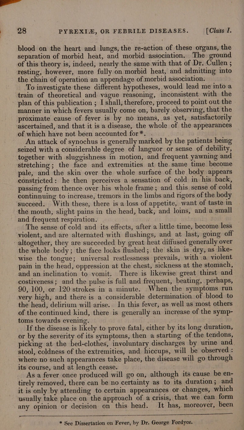 ae | 28 PYREXIZ, OR FEBRILE DISEASES. [Class I. blood on the heart and lungs, the re-action of these organs, the separation of morbid heat, and morbid association. The ground of this theory is, indeed, nearly the same with that of Dr. Cullen ; resting, however, more fully on morbid heat, and admitting into the chain of operation an appendage of morbid association. To investigate these different hypotheses, would lead me into a train of theoretical and vague reasoning, inconsistent with the plan of this publication ; I shall, therefore, proceed to point out the manner in which fevers usually come on, barely observing, that the proximate cause of. fever is by no means, as yet, satisfactorily ‘ascertained, and that it is a disease, the whole of the appearances of which have not been accounted for*. . } ‘gtiak An attack of synochus is generally marked by the patients bemg seized with a considerable degree of languor or sense of debility, together with sluggishness in motion, and frequent yawning and stretching ; the face and extremities at the. same time become pale, and the skin over the whole surface of the body appears constricted: he then perceives a sensation of cold in his. back, passing from thence over his whole frame; and this sense of cold continnuing to increase, tremors in the limbs and rigors of the body succeed. With these, there is a loss of appetite, want of taste in the mouth, slight pains in the head, back, and loins, and a small and frequent respiration. | The sense of cold and its effects, after a little time, become less violent, and are alternated with flushings, and at last, going off altogether, they are succeeded by great heat diffused generally over the whole body; the face looks flushed; the skin is dry, as like- wise the tongue; universal restlessness prevails, with a violent pain in the head, oppression at the chest, sickness at the stomach, and an inclination to vomit. There is likewise great thirst and costiveness; and the pulse is full and frequent, beating, perhaps, 90, 100, or 120 strokes in a minute. When the symptoms run very high, and there is a considerable determination. of blood to the head, delirium will arise.. In this fever, as well as most others of the continued kind, there is generally an increase of the symp- toms towards evening. | | If the disease is likely to prove fatal, either by its long duration, or by the severity of its symptoms, then a starting of the tendons, picking at the bed-clothes, involuntary discharges by urine and. stool, coldness of the extremities, and hiccups, will be observed : where no such appearances take place, the disease will go through its course, and at length cease. As a fever once produced will go on, although its cause be en- tirely removed, there can be no certainty as to its duration ; and it is only by attending to certain appearances or changes, which usually take place on the approach of a crisis, that we can form any opinion or decision on this head. It has, moreover, been RIAD ORATOR LET 6S ROMNARR BRITE SA TERI SER ILE * See Dissertation on Fever, by Dr. George Fordyce.