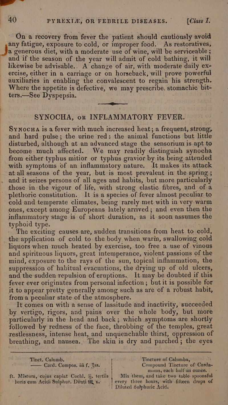 _— : 4Q PYREXIAZ, OR FEBRILE DISEASES. = [Class I. On a recovery from fever the patient should cautiously avoid any fatigue, exposure to cold, or improper food. As restoratives, de generous diet, with a moderate use of wine, will be serviceable ; and if the season of the year will admit of cold bathing, it will likewise be advisable.. A change of air, with moderate daily ex- ercise, either in a carriage or on horseback, will prove powerful auxiliaries in enabling the convalescent to regain his strength. Where the appetite is defective, we may prescribe, stomachic bit- ters.— See Dyspepsia. : . oni 36 SYNOCHA, on INFLAMMATORY FEVER. SyYNOCHA is a fever with much increased heat; a frequent, strong, and hard pulse; the urine red: the animal functions but little disturbed, although at an advanced stage the sensorium is apt to become much affected. We may readily distinguish synocha from either typhus mitior or typhus gravior by its being attended with symptoms of an inflammatory nature. It makes its attack at all seasons of the year, but is most prevalent in the spring ; and it seizes persons of all ages and habits, but more particularly those in-the vigour of life, with strong elastic fibres, and of a - plethoric constitution. It is a species of fever almost peculiar to cold and temperate climates, being rarely met with in very warm ones, except among Europeans lately arrived; and even then the inflammatory stage is of short duration, as it soon assumes the typhoid type. : The exciting causes are, sudden transitions from heat to cold, the application of cold to the body when warm, swallowing cold liquors when much heated by exercise, too free a use of vinous and spirituous liquors, great intemperance, violent passions of the mind, exposure to the rays of the sun, topical inflammation, the suppression of habitual evacuations, the drying up of old ulcers, and the sudden repulsion of eruptions., It may be doubted if this fever ever originates from personal infection ; but it is possible for it to appear pretty generally among such as are of a robust habit, froma peculiar state of the atmosphere. It comes on with a sense of lassitude and inactivity, succeeded by vertigo, rigors, and pains over the whole body, but more particularly in the head and back; which symptoms are shortly followed by redness of the face, throbbing of the temples, great restlessness, intense heat, and unquenchable thirst, oppression of breathing, and nausea. The skin is dry and parched; the eyes Tinct. Calumb. -Tincturé of Calumba, “4 Card. Compos. aaf, Zss. | Compound Tincture of Carda- moms, each half an ounee. ft. Mistura, cujus capiat Cochl. ij. tertiis Mix them, and take two table spoonsful horis eum Acidi Sulphur. Diloti 1h x« every three hours, with fifteen drops of | Diluted Sulphuric Acid.