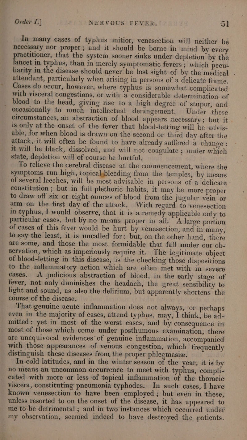 In many cases of typhus mitior, venesection will neither be hecessary nor proper; and it should be borne in mind by every eee: that the system sooner sinks under depletion by the ancet in typhus, than in merely symptomatic fevers ; which pecu- liarity in the disease should never be lost sight of by the medical . attendant, particularly when arising in persons of a delicate frame. Cases do occur, however, where typhus is somewhat complicated with visceral congestions, or with a considerable determination of blood to the head, giving rise to a high degree of stupor, and occasionally to much intellectual derangement. Under these circumstances, an abstraction of blood appears necessary; but it - is only at the onset of the fever that blood-letting will be advis- able, for when blood is drawn on the second or third day after the attack, it will often be found to have already suffered a change : it will be black, dissolved, and wiil not coagulate ; under which State, depletion will of course be hurtful. To relieve the cerebral disease at the commencement, where the symptoms run high, topicalybleeding from the temples, by means of several leeches, will be most advisable in persons of a delicate constitution ; but in full plethoric habits, it may be more proper to draw off six or eight ounces of blood from the jugular vein or arm on the first day of the attack. With regard to venesection in typhus, I would observe, that it is a remedy applicable only to particular cases, but by no means proper in all. A large portion of cases of this fever would be hurt by venesection, and in many, to say the least, it is uncalled for: but, on the other hand, there are some, and those the most formidable that fall under our ob- servation, which as imperiously require it. The legitimate object of blood-letting in this disease, is the checking those dispositions to the inflammatory action which are often met with in severe cases. A judicious abstraction of blood, in the early stage of fever, not only diminishes the headach, the great sensibility to light and sound, as also the delirium, but apparently shortens’ the course of the disease. That genuine acuté inflammation does not always, or perhaps even in the majority of cases, attend typhus, may, I think, be ad- mitted: yet in most of the worst cases, and by consequence in most of those which come under posthumous examination, there are unequivocal evidences of genuine inflammation, accompanied with those appearances of venous congestion, which frequently distinguish these diseases from, the proper phlegmasie. | Tn cold latitudes, and in the winter season of the year, it is by no means an uncommon occurrence to meet with typhus, compli- cated with more or less of topical inflammation of the thoracic viscera, constituting pneumonia typhodes. In such cases, I have known venesection to have been employed ; but even in these, unless resorted to on the onset of the disease, it has appeared to me to be detrimental ; and in two instances which occurred tinder my observation, seemed indeed to have destroyed the patients.