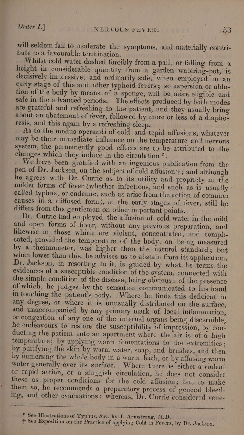 will seldom fail to moderate the symptoms, and materially contri- bute to a favourable termination. | Whilst cold water dashed forcibly from a pail, or falling from a height in considerable quantity from a garden watering-pot, ‘is decisively impressive, and ordinarily safe, when employed in an early stage of this and other typhoid fevers; so aspersion or ablu- tion of the body by means. of a sponge, will be more eligible and safe in the advanced periods. The effects produced by both modes are grateful and refreshing to the patient, and they usually bring about an abatement of fever, followed by more or less of a diapho- resis, and this again by a refreshing sleep. As to the modus operandi of cold and tepid affusions, whatever may be their immediate influence on the temperature and nervous _ system, the permanently good effects are to be attributed to the changes which they induce in the circulation *. We have been gratified with an ingenious publication from the pen of Dr. Jackson, on the subject of cold affusion}; and although he agrees with Dr. Currie as to its utility and propriety in the milder forms of fever (whether infectious, and such as is usually - called typhus, or endemic, such as arise from the action of common causes in a diffused form), in the early stages of fever, still he differs from this gentleman on other important points. Dr. Currie had employed the’affusion of cold water in the mild and open forms of fever, without any previous preparation, and likewise in those which are violent, concentrated, and compli- cated, provided the temperature of the body, on being measured by a thermometer, was higher than the natural standard ; but when lower than this, he advises us to abstain from its application. Dr. Jackson, in resorting to it, is guided by what he terms the evidences of a susceptible condition of the system, connected with the simple condition of the disease, being obvious; of the presence of which, he judges by the sensation communicated to his hand in touching the patient’s body. Where he finds this deficient in any degree, or where it is unusually distributed on the surface, and unaccompanied by any primary mark of local inflammation, or congestion of any one of the internal organs being discernible, he endeavours to restore the susceptibility of impression, by con- ducting the patient into an apartment where the air is of a high temperature; by applying warm fomentations to the extremities ; by purifying the skim by warm water, soap, and brushes, and then by mmmersing the whole body in a warm bath, or by affusing warm water generally over its surface. Where there is either a violent or rapid action, or a sluggish circulation, he does not consider these as. proper conditions for the cold affusion; but to make them so, he recommends a preparatory process of general bleed- ing, and other evacuations: whereas, Dr. Currie considered venc- * See Illustrations of Typhus, &amp;c., by J. Armstrong, M.D. + See Exposition on the Practice of applying Cold in Fevers, by Dr. Jackson,