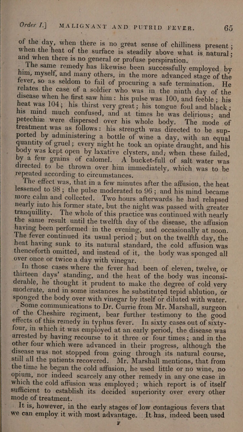 of the day, when there is no great sense of chilliness present ; when the heat of the surface is steadily above what is. natural ; and when there is no general or profuse perspiration. The same remedy has likewise been successfully employed by him, myself, and many others, in the more advanced stage of the fever, so. as seldom to fail of procuring a safe termination. He relates the case of a soldier who was in the ninth day of the disease when he first saw him : his pulse was 100, and feeble ; his heat was 104; his thirst very great; his tongue foul and black ; his mind much confused, and at times he was delirious; and petechiz were dispersed over his whole body. The mode of treatment was as follows: his strength was directed to be sup- ported by administering a bottle of wine a day, with an equal quantity of gruel; every night he took an opiate draught, and his body was kept open by laxative clysters, and; when these failed, by a few grains of calomel. A bucket-full of salt water was directed to be thrown over him immediately, which was to be repeated according to circumstances. The effect was, that in a few minutes after the affusion, the heat more calm and collected. Two hours afterwards he had relapsed nearly into his former state, but the night was passed with greater tranquillity. The whole of this practice was continued with nearly the same result until the twelfth day of the disease, the affusion having been performed in the evening, and occasionally at noon. The fever continued its usual period; but on the twelfth day, the heat having sunk to its natural standard, the cold affusion was thenceforth omitted, and instead of it, the body was sponged all over once or twice a day with vinegar. In those cases where the fever had been of eleven, twelve, or thirteen days’ standing, and the heat of the body was inconsi- derable, he thought it prudent to make the degree of cold very moderate, and in some instances he substituted tepid ablution, or sponged the body over with vinegar by itself or diluted with water. of the Cheshire regiment, bear further testimony to the good effects of this remedy in typhus fever. In sixty cases out of sixty- four, in which it was employed at an early period, the disease was other four which were advanced in their progress, although the disease was. not Stopped from going through its natural course, still all the patients recovered. Mr. Marshall mentions, that from the time he began the cold affusion, he used little or no wine, no opium, nor indeed scarcely any other remedy in any one case in which the cold affusion was employed; which report is of itself sufficient to establish its decided superiority over every other mode of treatment. : _ It is, however, in the early stages of low contagious fevers that F