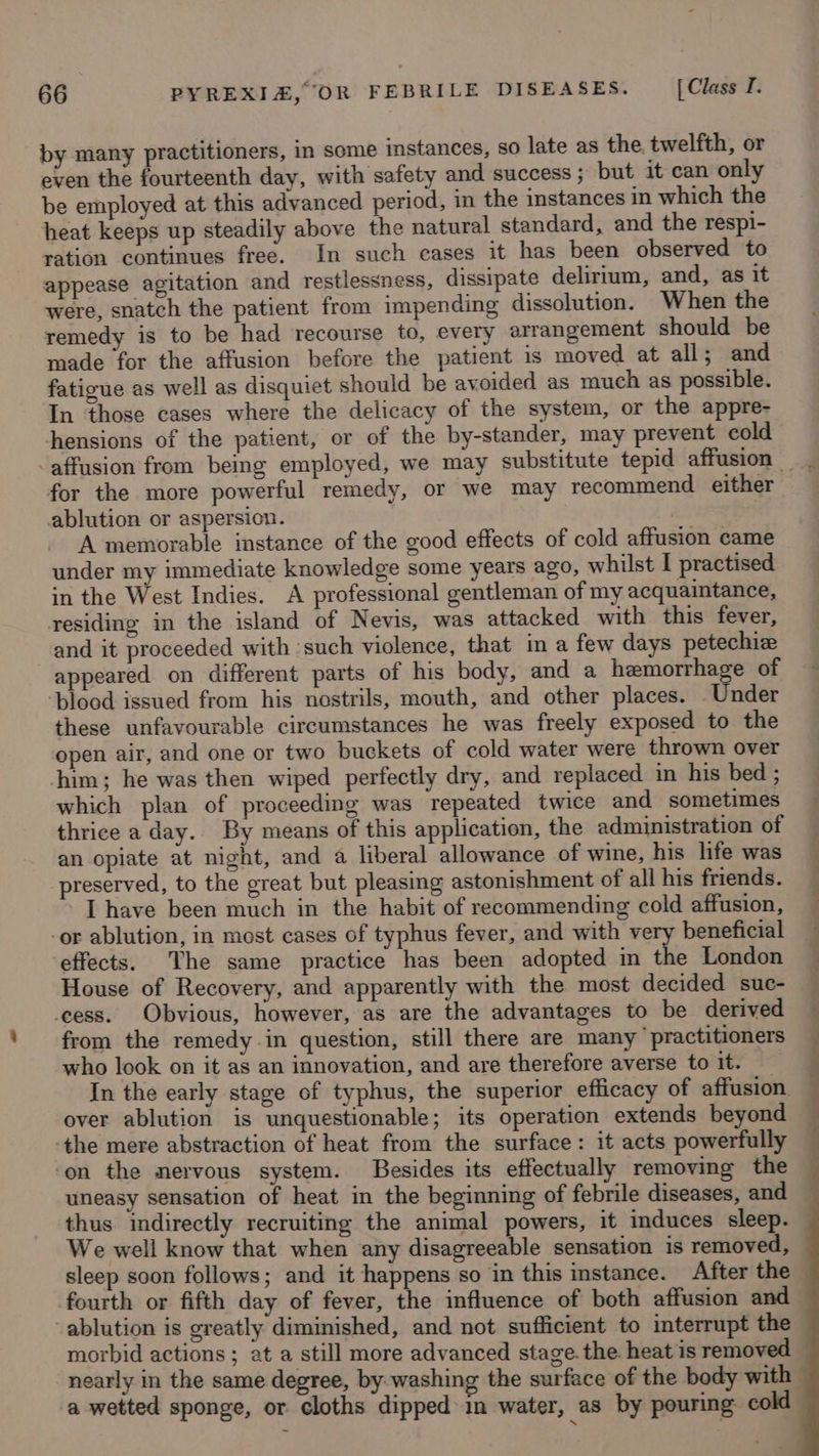 by many practitioners, in some instances, so late as the. twelfth, or even the fourteenth day, with safety and success ; but it can only be employed at this advanced period, in the instances in which the heat keeps up steadily above the natural standard, and the respi- ration continues free. In such cases it has been observed to appease agitation and restlessness, dissipate delirium, and, as it were, snatch the patient from impending dissolution. When the remedy is to be had recourse to, every arrangement should be made for the affusion before the patient is moved at all; and fatigue as well as disquiet should be avoided as much as possible. In those cases where the delicacy of the system, or the appre- hensions of the patient, or of the by-stander, may prevent cold for the more powerful remedy, or we may recommend either ablution or aspersion. A memorable instance of the good effects of cold affusion came under my immediate knowledge some years ago, whilst I practised in the West Indies. A professional gentleman of my acquaintance, residing in the island of Nevis, was attacked with this fever, and it proceeded with such violence, that in a few days petechiz appeared on different parts of his body, and a hemorrhage of ‘blood issued from his nostrils, mouth, and other places. Under these unfavourable circumstances he was freely exposed to the open air, and one or two buckets of cold water were thrown over him; he was then wiped perfectly dry, and replaced in his bed ; which plan of proceeding was repeated twice and sometimes thrice a day.. By means of this application, the administration of an opiate at night, and a liberal allowance of wine, his life was preserved, to the great but pleasing astonishment of all his friends. I have been much in the habit of recommending cold affusion, -or ablution, in most cases of typhus fever, and with very beneficial effects. The same practice has been adopted in the London House of Recovery, and apparently with the most decided suc- ‘cess. Obvious, however, as are the advantages to be derived from the remedy in question, still there are many’ practitioners who look on it as an innovation, and are therefore averse to it. In the early stage of typhus, the superior efficacy of affusion over ablution is unquestionable; its operation extends beyond ‘the mere abstraction of heat from the surface: it acts powerfully ‘on the mervous system. Besides its effectually removing the uneasy sensation of heat in the beginning of febrile diseases, and thus indirectly recruiting the animal powers, it induces sleep. We well know that when any disagreeable sensation is removed, sleep soon follows; and it happens so in this instance. After the — fourth or fifth day of fever, the influence of both affusion and -ablution is greatly diminished, and not sufficient to interrupt the morbid actions ; at a still more advanced stage. the. heat is removed — nearly in the same degree, by washing the surface of the body with — a wetted sponge, or cloths dipped in water, as by pouring cold