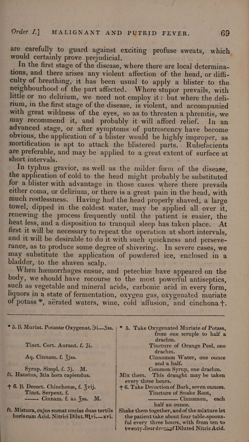 are carefully to guard against exciting profuse sweats, which would certainly prove prejudicial. ' In the first stage of the disease, where there are local determina- tions, and there arises any violent affection of:the head, or diffi- culty of breathing, it has been usual to apply a blister to the neighbourhood of the part affected. Where stupor prevails, with little or no delirium, we need not employ it: but where the deli- rium, i the first stage of the disease, is violent, and accompanied with great wildness of the eyes, so as to threaten a phrenitis, we may recommend it, and probably it will afford relief. In an advanced stage, or after symptoms of putrescency have become obvious, the application of a blister would be highly improper, as mortification is apt to attack the blistered parts. Rubefacients are preferable, and may be applied to a great extent of surface at short intervals. 5 In typhus gravior, as well as the milder form of the disease, the application of cold to the head might probably be substituted for a blister with advantage in those cases where there prevails either coma, or delirium, or there is a great pain in the head, with much restlessness. Having had the head properly shaved, a large towel, dipped in the coldest water, may be applied all over it, renewing the process frequently until the patient is easier, the heat less, and a disposition to tranquil sleep has taken place. At first it will be necessary to repeat the operation at short intervals, and it will be desirable to do it with such quickness and perseve- rance, as to produce some degree of shivering. In severe cases, we may substitute the application of powdered ice, enclosed in a bladder, to the shaven scalp. poe laa hoa When hemorrhages ensue, and petechie have appeared on the body, we should have recourse to the most powertul antiseptics, such as vegetable and mineral acids, carbonic acid in every form, liquors in a state of fermentation, oxygen gas, oxygenated muriate of potass *, aerated waters, wine, cold afiusion, and cinchona +. * 5. Ik Muriat. Potasse Oxygenat. Di—3ss. | * 5. Take Oxygenated Muriate of Potass, from one scruple to half a drachm. Tinct. Cort. Aurant. f. 3i. Tincture of Orange Peel, one drachm. Aq. Cinnam. f. 3jss. Cinnamon Water, one ounce : anda half. Syrup. Simpl. f. 3j.. M. Common Syrup, one drachm. ft. Haustus, 3tia hora capiendus. Mix them. This draught may be taken every three hours. + 6. kk Decoct. Chinchone, f. 3vij. + 6. Take Decoction of Bark, seven ounces. Tinct. Serpent. f. Tincture of Snake Root, ——.- Cinnam. f. aa 3ss. M. —_——___—_ Cinnamon, each i % half an ounce. ft. Mistura, cujus sumat uncias duas tertiis | Shake them together, and of the mixture let horiscum Acid. Nitrici Dilut.Mvi.—xvi. the patient take about four table-spoons- , ful every three hours, with from ten to twenty-four drezsof Diluted Nitric Acid.