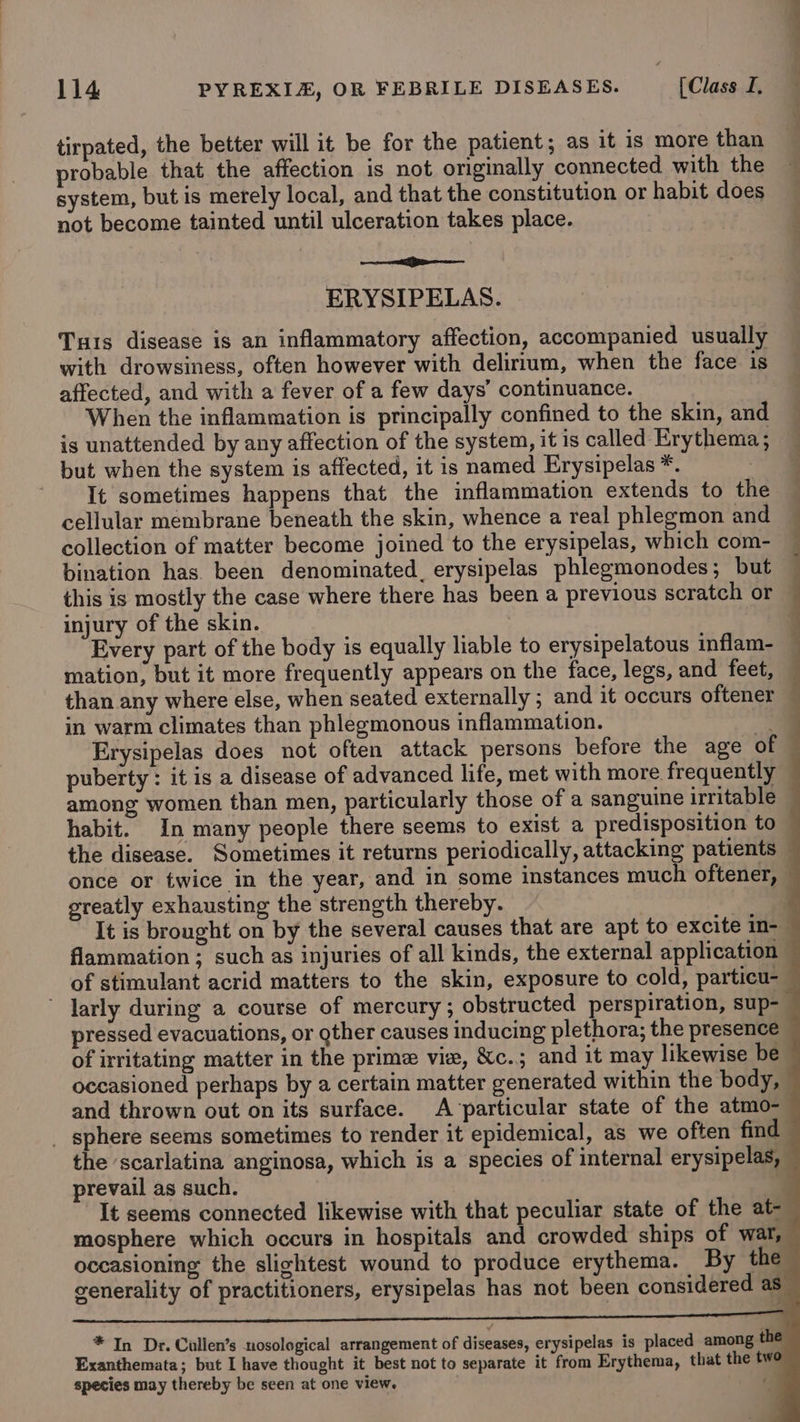 tirpated, the better will it be for the patient; as it is more than probable that the affection is not originally connected with the system, but is merely local, and that the constitution or habit does not become tainted until ulceration takes place. ‘ en cepa ERYSIPELAS. Tus disease is an inflammatory affection, accompanied usually with drowsiness, often however with delirium, when the face is affected, and with a fever of a few days’ continuance. When the inflammation is principally confined to the skin, and is unattended by any affection of the system, it is called Erythema; — but when the system is affected, it is named Erysipelas *. - @ Tt sometimes happens that the inflammation extends to the cellular membrane beneath the skin, whence a real phlegmon and — collection of matter become joined to the erysipelas, which com- ~ bination has. been denominated. erysipelas phlegmonodes; but — this is mostly the case where there has been a previous scratch or injury of the skin. . Every part of the body is equally liable to erysipelatous inflam- — mation, but it more frequently appears on the face, legs, and feet, — than any where else, when seated externally ; and it occurs oftener — in warm climates than phlegmonous inflammation. “a Erysipelas does not often attack persons before the age of © puberty : it is a disease of advanced life, met with more frequently among women than men, particularly those of a sanguine irritable habit. In many people there seems to exist a predisposition to the disease. Sometimes it returns periodically, attacking patients — once or twice in the year, and in some instances much oftener, greatly exhausting the strength thereby. 4 It is brought on by the several causes that are apt to excite in- flammation; such as injuries of all kinds, the external application - of stimulant acrid matters to the skin, exposure to cold, particu- ~ larly during a course of mercury ; obstructed perspiration, sup- pressed evacuations, or gther causes inducing plethora; the presence of irritating matter in the prime vie, &amp;c.; and it may likewise be occasioned perhaps by a certain matter generated within the body, and thrown out on its surface. A ‘particular state of the atmo-- _ sphere seems sometimes to render it epidemical, as we often find the ‘scarlatina anginosa, which is a species of internal erysipelas, prevail as such. a It seems connected likewise with that peculiar state of the at- mosphere which occurs in hospitals and crowded ships of war, occasioning the slightest wound to produce erythema. By the generality of practitioners, erysipelas has not been considered as * In Dr. Cullen’s nosological arrangement of diseases, erysipelas is placed among the Exanthemata; but I have thought it best not to separate it from Erythema, that the tw species may thereby be seen at one view. ‘a