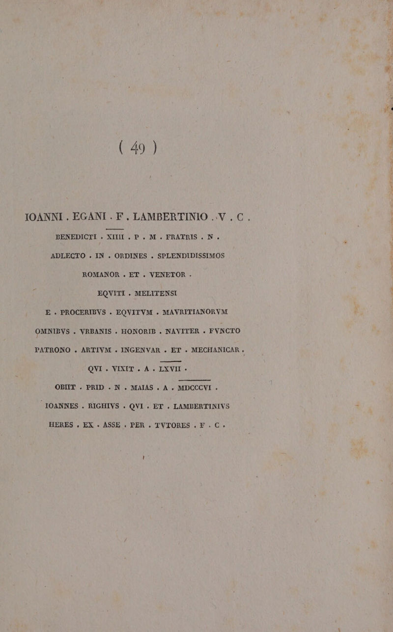 (49 ) IOANNI . EGANI . F. LAMBERTINIO ..V.. C. m——_ — BENEDICTI . XIII . P. M . FRATRIS . N. ADLECTO . IN . ORDINES . SPLENDIDISSIMOS ROMANOR . ET . VENETOR - È EQVITI . MELITENSI E . PROCERIBVS . EQVITVM . MAVRITIANORVM OMNIBVS . VRBANIS . HONORIB . NAVITER . FVNCTO PATRONO . ARTIVM . INGENVAR . ET . MECHANICAR . OBIIT . PRID . N. MAIAS . A. MDCCCVI . IOANNES . RIGHIVS . QVI . ET . LAMBERTINIVS .HERES . EX +» ASSE . PER . TVTORES ., F. C»