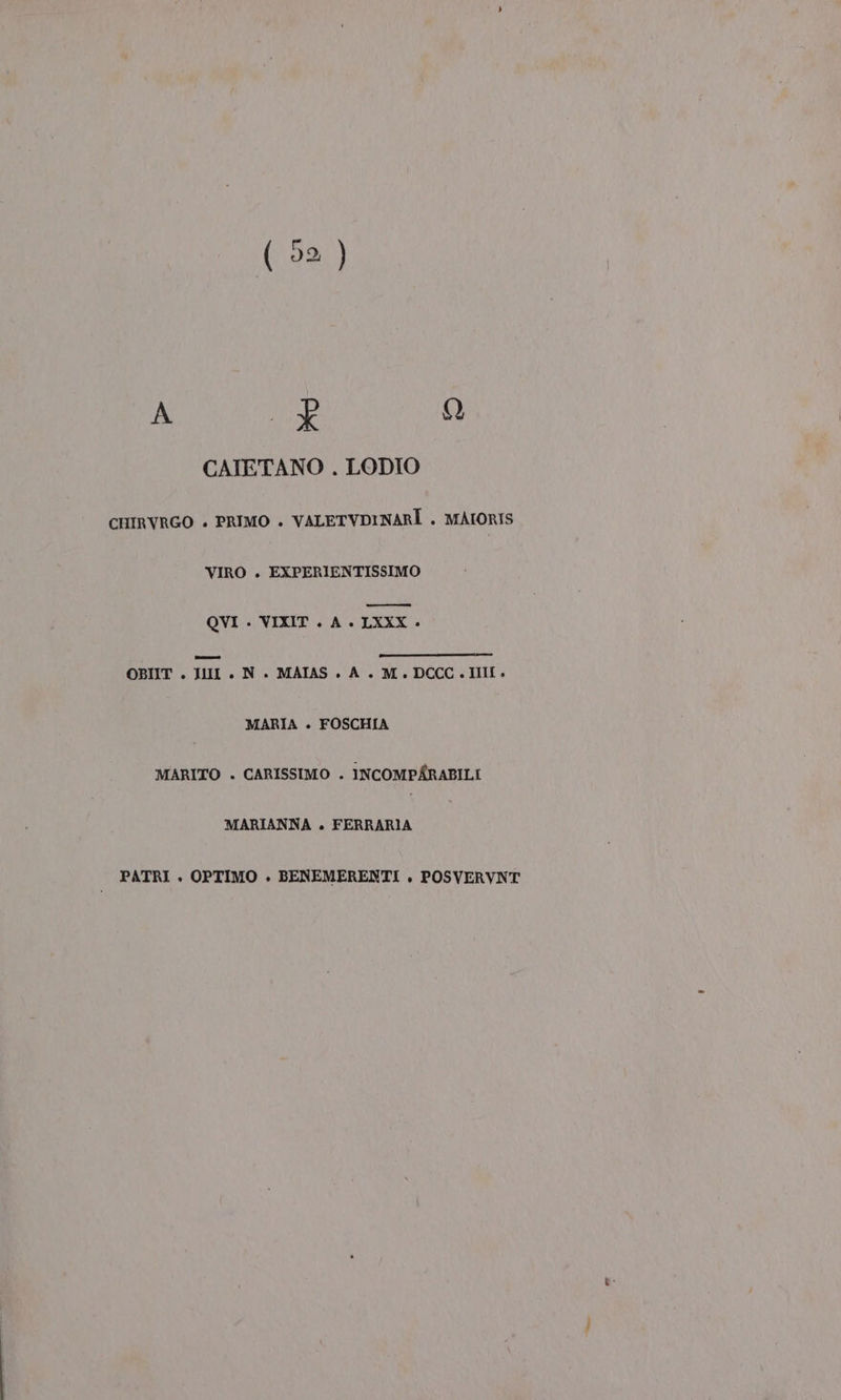 Zeno QUI 9) nr CATETANO . LODIO CHIRVRGO » PRIMO . VALETVDINARÌ . MAIORIS VIRO . EXPERIENTISSIMO nn QVI . VIXIT . A. LXXX OBIIT . II . N. MAIAS. A. M.DCCC.III. MARIA . FOSCHIA MARITO . CARISSIMO . INCOMPÉRABILI MARIANNA +. FERRARIA PATRI + OPTIMO . BENEMERENTI . POSVERVNT