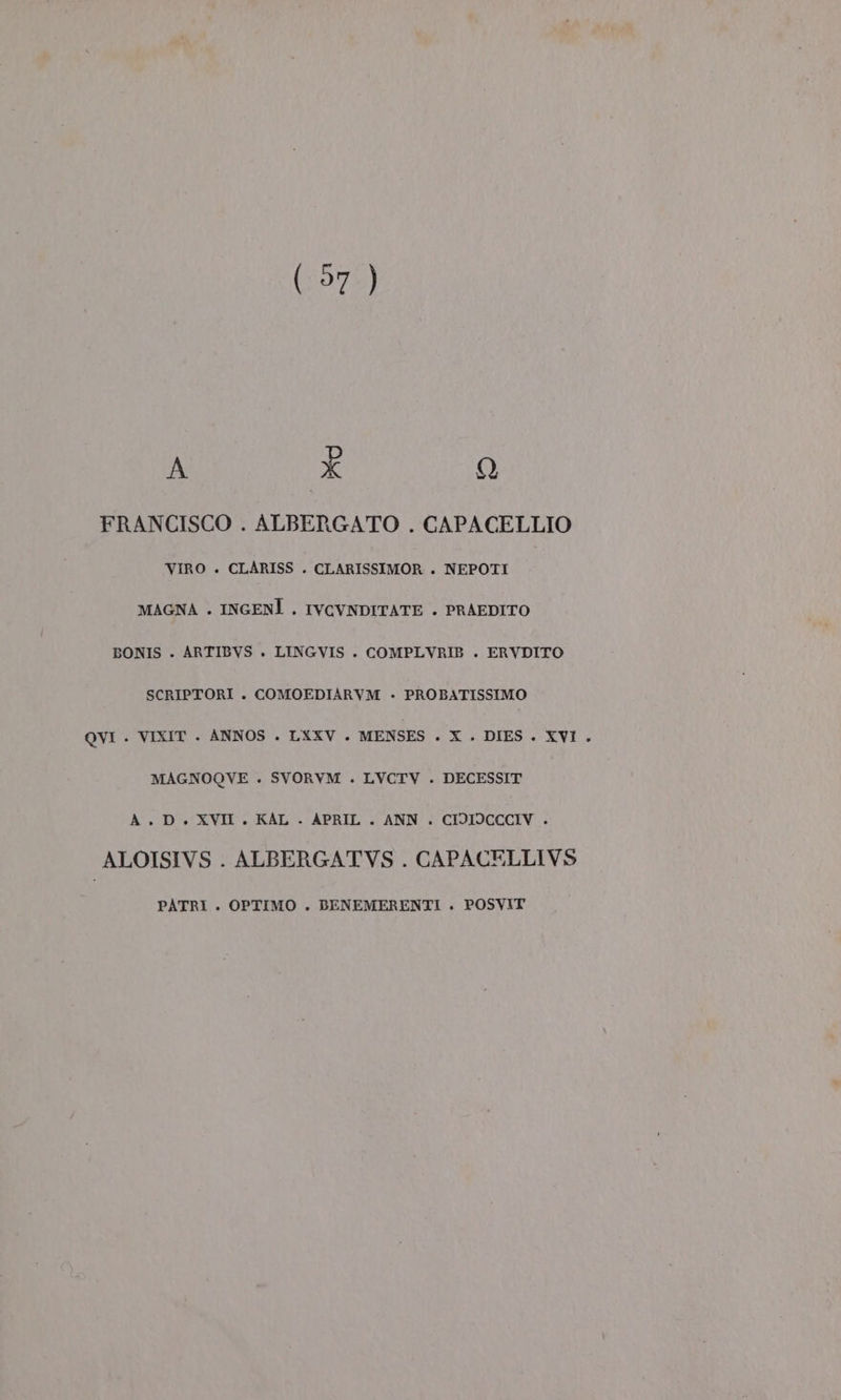 (57 ) A È Q FRANCISCO . ALBERGATO . CAPACELLIO VIRO . CLARISS . CLARISSIMOR . NEPOTI MAGNA . INGENÌ . IVCVNDITATE . PRAEDITO BONIS . ARTIBVS . LINGVIS . COMPLVRIB . ERVDITO SCRIPTORI . COMOEDIARVM - PROBATISSIMO QVI . VIXIT . ANNOS . LXXV . MENSES . X . DIES. XVI . MAGNOQVE . SVORVM . LVCTV . DECESSIT A. D. XVII. KAL . APRIL . ANN . CIDIOCCCIV . ALOISIVS . ALBERGATVS . CAPACELLIVS PATRI . OPTIMO . BENEMERENTI . POSVIT
