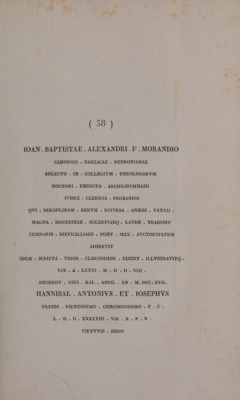 (98 ) IOAN., BAPTISTAE . ALEXANDRI . F. MORANDIO CANONICO . BASILICAE . PETRONIANAE ADLECTO . IN . COLLEGIVM . THEOLOGORVM DOCTORI . EMERITO . ARCHIGHYMNASII IVDICI . CLERICIS + PROBANDIS QVI : DISCIPLINAM . RERVM . DIVINAR . ANNOS . XXXVII . MAGNA . DOCTRINAE . SOLERTIAEQ . LAVDE . TRADIDIT TEMPORIB . DIFFICILLIMIS . PONT . MAX . AVCTORITATEM ADSERVIT IDEM . SCRIPTA . VIROR » CLARISSIMOR . EDIDIT . ILLYSTRAVITO . VIX. A. LXXVE. M.I .D-. VII. DECESSIT . XIII + KAL . APRIL . AN. M.DCC. XVII. HANNIBAL . ANTONIVS . ET . IOSEPHVS FRATRI . PIENTISSIMO . CONCORDISSIMO » F . € . BID SIVVIDRONTE Rao VIRTVTIS . ERGO