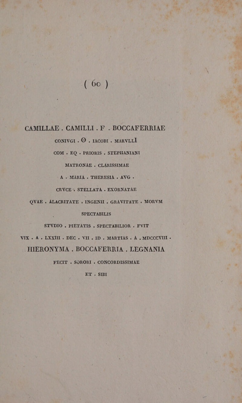 ( 60 ) CAMILLAE . CAMILLI . F_. BOCCAFERRIAE CONIVGI . © . 1AcORI . MARVLLÎ COM . EQ . PRIORIS . STEPHANIANI MATRONAE . CLARISSIMAE - A + MARIA . THERESIA . AVG + CRVCE » STELLATA . EXORNATAE QVAE . ALACRITATE » INGENII . GRAVITATE +. MORVM SPECTABILIS STVDIO . PIETATIS . SPECTABILIOR . FVIT VIX . A. LXXII . DEC . VIT. ID. MARTIAS . A. MDCCCVIII + . HHERONYMA . BOCCAFERRIA . LEGNANIA FECIT . SUORORI . CONCORDISSIMAE ET , SIBI
