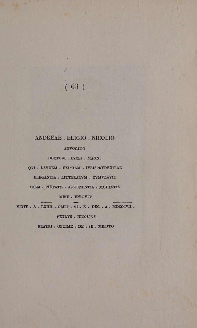 (63 ) ANDREAE. ELIGIO . NICOLIO ADVOCATO DOCTORI . LYCEI . MAGNI QVI .- LAVDEM . EXIMIAM +. IVRISPRVDENTIAE ELEGANTIA . LITTERARVM + CVMVLAVIT IDEM . PIETATE . ABSTINENTIA . MODESTIA MIRE . ENITVIT VIXIT + A - LXIN . OBIIT + VI. K. DEC » A+ MDCCCVII . PETRVS . NICOLIVS FRATRI «. OPTIME . DE . SE. MERITO