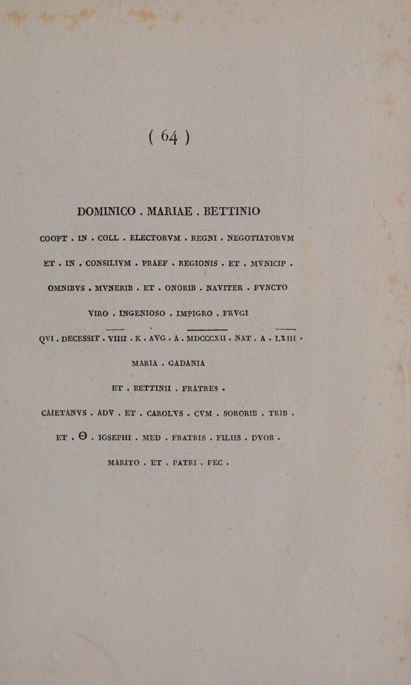 (04 ) DOMINICO . MARIAE . BETTINIO COOPT . IN . COLL . ELECTORVM . REGNI . NEGOTIATORVM ET . IN. CONSILIVM . PRAEF . REGIONIS . ET . MVNICIP . OMNIBVS + MVNERIB . ET . ONORIB . NAVITER . FVNCTO VIRO . INGENIOSO . IMPIGRO . FRVGI ——— td QVI. DECESSIT . VIII . K . AVG. A. MDCCCXI ». NAT. A. LETI &gt; MARIA . GADANIA ET . BETTINII . FRATRES + CAIETANVS . ADV . ET. CAROLVS . CVM . SORORIB . TRIB . ET . ©. IOSEPHI . MED . FRATRIS . FILIIS . DVOB . MARITO . ET . PATRI . FEC.