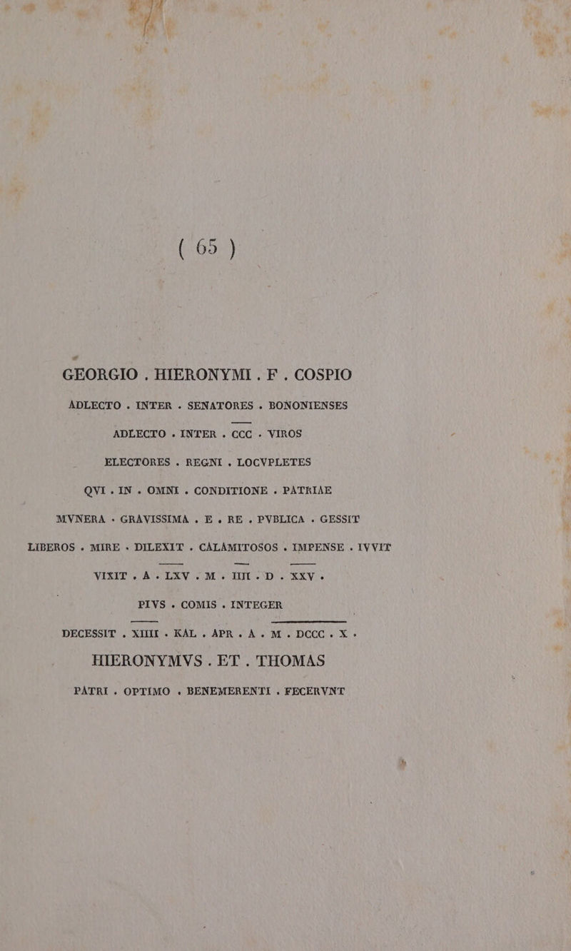 (09) GEORGIO . HIERONYMI . F. COSPIO ADLECTO . INTER . SENATORES . BONONIENSES ADLECTO . INTER . ccc » VIROS ELECTORES . REGNI , LOCVPLETES QVI . IN. OMNI . CONDITIONE . PATRIAE MVNERA - GRAVISSIMA . E . RE . PVBLICA . GESSIT LIBEROS » MIRE » DILEXIT . CALAMITOSOS . IMPENSE . IVVIT RCA —_— n VIXIT.A .LXV.M. III . D. XXV. PIVS . COMIS . INTEGER DECESSIT . XIIIIL . KAL. APR. ÀA. M_. DCCC. X &gt;» HIERONYMVS . ET . THOMAS PATRI . OPTIMO . BENEMERENTI . FECERVNT
